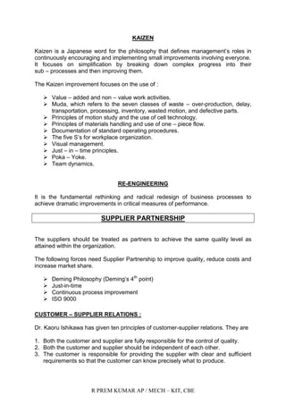 R PREM KUMAR AP / MECH – KIT, CBE
KAIZEN
Kaizen is a Japanese word for the philosophy that defines management‟s roles in
continuously encouraging and implementing small improvements involving everyone.
It focuses on simplification by breaking down complex progress into their
sub – processes and then improving them.
The Kaizen improvement focuses on the use of :
 Value – added and non – value work activities.
 Muda, which refers to the seven classes of waste – over-production, delay,
transportation, processing, inventory, wasted motion, and defective parts.
 Principles of motion study and the use of cell technology.
 Principles of materials handling and use of one – piece flow.
 Documentation of standard operating procedures.
 The five S‟s for workplace organization.
 Visual management.
 Just – in – time principles.
 Poka – Yoke.
 Team dynamics.
RE-ENGINEERING
It is the fundamental rethinking and radical redesign of business processes to
achieve dramatic improvements in critical measures of performance.
SUPPLIER PARTNERSHIP
The suppliers should be treated as partners to achieve the same quality level as
attained within the organization.
The following forces need Supplier Partnership to improve quality, reduce costs and
increase market share.
 Deming Philosophy (Deming‟s 4th
point)
 Just-in-time
 Continuous process improvement
 ISO 9000
CUSTOMER – SUPPLIER RELATIONS :
Dr. Kaoru Ishikawa has given ten principles of customer-supplier relations. They are
1. Both the customer and supplier are fully responsible for the control of quality.
2. Both the customer and supplier should be independent of each other.
3. The customer is responsible for providing the supplier with clear and sufficient
requirements so that the customer can know precisely what to produce.
 