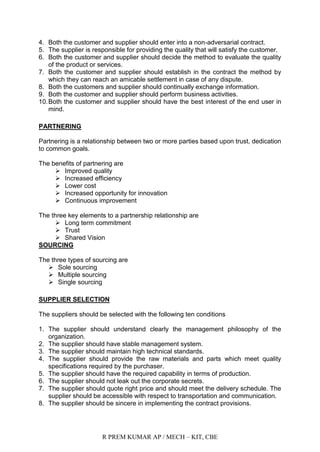 R PREM KUMAR AP / MECH – KIT, CBE
4. Both the customer and supplier should enter into a non-adversarial contract.
5. The supplier is responsible for providing the quality that will satisfy the customer.
6. Both the customer and supplier should decide the method to evaluate the quality
of the product or services.
7. Both the customer and supplier should establish in the contract the method by
which they can reach an amicable settlement in case of any dispute.
8. Both the customers and supplier should continually exchange information.
9. Both the customer and supplier should perform business activities.
10.Both the customer and supplier should have the best interest of the end user in
mind.
PARTNERING
Partnering is a relationship between two or more parties based upon trust, dedication
to common goals.
The benefits of partnering are
 Improved quality
 Increased efficiency
 Lower cost
 Increased opportunity for innovation
 Continuous improvement
The three key elements to a partnership relationship are
 Long term commitment
 Trust
 Shared Vision
SOURCING
The three types of sourcing are
 Sole sourcing
 Multiple sourcing
 Single sourcing
SUPPLIER SELECTION
The suppliers should be selected with the following ten conditions
1. The supplier should understand clearly the management philosophy of the
organization.
2. The supplier should have stable management system.
3. The supplier should maintain high technical standards.
4. The supplier should provide the raw materials and parts which meet quality
specifications required by the purchaser.
5. The supplier should have the required capability in terms of production.
6. The supplier should not leak out the corporate secrets.
7. The supplier should quote right price and should meet the delivery schedule. The
supplier should be accessible with respect to transportation and communication.
8. The supplier should be sincere in implementing the contract provisions.
 