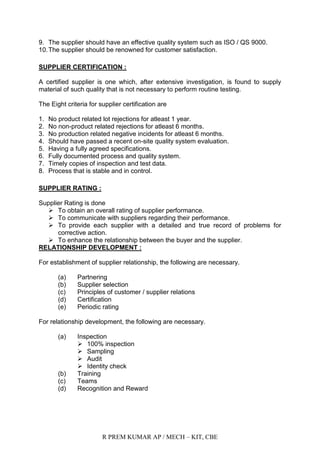 R PREM KUMAR AP / MECH – KIT, CBE
9. The supplier should have an effective quality system such as ISO / QS 9000.
10.The supplier should be renowned for customer satisfaction.
SUPPLIER CERTIFICATION :
A certified supplier is one which, after extensive investigation, is found to supply
material of such quality that is not necessary to perform routine testing.
The Eight criteria for supplier certification are
1. No product related lot rejections for atleast 1 year.
2. No non-product related rejections for atleast 6 months.
3. No production related negative incidents for atleast 6 months.
4. Should have passed a recent on-site quality system evaluation.
5. Having a fully agreed specifications.
6. Fully documented process and quality system.
7. Timely copies of inspection and test data.
8. Process that is stable and in control.
SUPPLIER RATING :
Supplier Rating is done
 To obtain an overall rating of supplier performance.
 To communicate with suppliers regarding their performance.
 To provide each supplier with a detailed and true record of problems for
corrective action.
 To enhance the relationship between the buyer and the supplier.
RELATIONSHIP DEVELOPMENT :
For establishment of supplier relationship, the following are necessary.
(a) Partnering
(b) Supplier selection
(c) Principles of customer / supplier relations
(d) Certification
(e) Periodic rating
For relationship development, the following are necessary.
(a) Inspection
 100% inspection
 Sampling
 Audit
 Identity check
(b) Training
(c) Teams
(d) Recognition and Reward
 