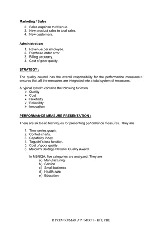 R PREM KUMAR AP / MECH – KIT, CBE
Marketing / Sales
2. Sales expense to revenue.
3. New product sales to total sales.
4. New customers.
Administration
1. Revenue per employee.
2. Purchase order error.
3. Billing accuracy.
4. Cost of poor quality.
STRATEGY :
The quality council has the overall responsibility for the performance measures.It
ensures that all the measures are integrated into a total system of measures.
A typical system contains the following function
 Quality
 Cost
 Flexibility
 Reliability
 Innovation
PERFORMANCE MEASURE PRESENTATION :
There are six basic techniques for presenting performance measures. They are
1. Time series graph.
2. Control charts.
3. Capability Index.
4. Taguchi‟s loss function.
5. Cost of poor quality.
6. Malcolm Baldrige National Quality Award.
In MBNQA, five categories are analyzed. They are
a) Manufacturing
b) Service
c) Small business
d) Health care
e) Education
 