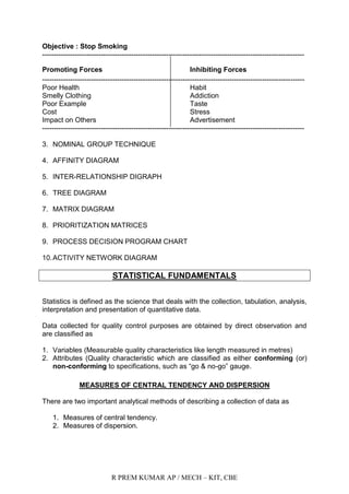R PREM KUMAR AP / MECH – KIT, CBE
Objective : Stop Smoking
----------------------------------------------------------------------------------------------------------------
Promoting Forces Inhibiting Forces
----------------------------------------------------------------------------------------------------------------
Poor Health Habit
Smelly Clothing Addiction
Poor Example Taste
Cost Stress
Impact on Others Advertisement
----------------------------------------------------------------------------------------------------------------
3. NOMINAL GROUP TECHNIQUE
4. AFFINITY DIAGRAM
5. INTER-RELATIONSHIP DIGRAPH
6. TREE DIAGRAM
7. MATRIX DIAGRAM
8. PRIORITIZATION MATRICES
9. PROCESS DECISION PROGRAM CHART
10.ACTIVITY NETWORK DIAGRAM
STATISTICAL FUNDAMENTALS
Statistics is defined as the science that deals with the collection, tabulation, analysis,
interpretation and presentation of quantitative data.
Data collected for quality control purposes are obtained by direct observation and
are classified as
1. Variables (Measurable quality characteristics like length measured in metres)
2. Attributes (Quality characteristic which are classified as either conforming (or)
non-conforming to specifications, such as “go & no-go” gauge.
MEASURES OF CENTRAL TENDENCY AND DISPERSION
There are two important analytical methods of describing a collection of data as
1. Measures of central tendency.
2. Measures of dispersion.
 