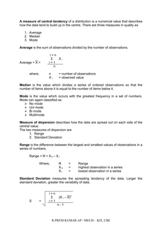 R PREM KUMAR AP / MECH – KIT, CBE
A measure of central tendency of a distribution is a numerical value that describes
how the data tend to build up in the centre. There are three measures in quality as
1. Average
2. Median
3. Mode
Average is the sum of observations divided by the number of observations.
i = n
Σ X i
Average = X = i = 1
n
where, n = number of observations
X i = observed value
Median is the value which divides a series of ordered observations so that the
number of items above it is equal to the number of items below it.
Mode is the value which occurs with the greatest frequency in a set of numbers.
Mode can again classified as
 No mode
 Uni mode
 Bi mode
 Multimode
Measure of dispersion describes how the data are spread out on each side of the
central value.
The two measures of dispersion are
1. Range
2. Standard Deviation
Range is the difference between the largest and smallest values of observations in a
series of numbers.
Range = R = X h – X l
Where, R = Range
X h = highest observation in a series
X l = lowest observation in a series
Standard Deviation measures the spreading tendency of the data. Larger the
standard deviation, greater the variability of data.
i = n
Σ (X i – X)2
S = i = 1
n - 1
 