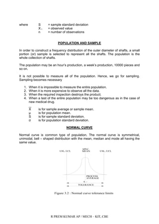 R PREM KUMAR AP / MECH – KIT, CBE
where S = sample standard deviation
X i = observed value
n = number of observations
POPULATION AND SAMPLE
In order to construct a frequency distribution of the outer diameter of shafts, a small
portion (or) sample is selected to represent all the shafts. The population is the
whole collection of shafts.
The population may be an hour‟s production, a week‟s production, 10000 pieces and
so on.
It is not possible to measure all of the population. Hence, we go for sampling.
Sampling becomes necessary
1. When it is impossible to measure the entire population.
2. When it is more expensive to observe all the data.
3. When the required inspection destroys the product.
4. When a test of the entire population may be too dangerous as in the case of
new medical drug.
X is for sample average or sample mean.
µ is for population mean.
S is for sample standard deviation.
σ is for population standard deviation.
NORMAL CURVE
Normal curve is common type of population. The normal curve is symmetrical,
unimodal, bell – shaped distribution with the mean, median and mode all having the
same value.
LSL, LCL
TOLERANCE
6
AVERAGE
PROCESS
USL, UCL
SPEC.
MEAN
Figure 3.2 : Normal curve tolerance limits
 