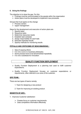 R PREM KUMAR AP / MECH – KIT, CBE
6. Using the findings
The objective is to close the gap. For this
 Findings must be communicated to the people within the organization
 Action plans must be developed to implement new processes
Groups that must agree on the change
 Process owners
 Upper management
Steps for the development and execution of action plans are
1. Specify tasks
2. Sequence tasks
3. Determine resources needs
4. Establish task schedule
5. Assign responsibility for each task
6. Describe expected results
7. Specify methods for monitoring results
PITFALLS AND CRITICISMS OF BENCHMARKING :
 Idea of copying others
 It is not a cure or a business philosophy
 Some process have to be benchmarked repeatedly
 It is not a substitute for innovation
QUALITY FUNCTION DEPLOYMENT
 Quality Function Deployment is a planning tool used to fulfill customer
expectations.
 Quality Function Deployment focuses on customer expectations or
requirements, often referred to as voice of the customer.
QFD TEAM :
There are two types of teams namely
1. Team for designing a new product
2. Team for improving an existing product
BENEFITS OF QFD :
1. Improves Customer satisfaction
 Creates focus on customer requirements
 Uses competitive information effectively
 