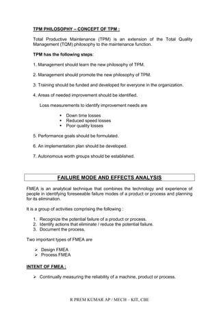 R PREM KUMAR AP / MECH – KIT, CBE
TPM PHILOSOPHY – CONCEPT OF TPM :
Total Productive Maintenance (TPM) is an extension of the Total Quality
Management (TQM) philosophy to the maintenance function.
TPM has the following steps:
1. Management should learn the new philosophy of TPM.
2. Management should promote the new philosophy of TPM.
3. Training should be funded and developed for everyone in the organization.
4. Areas of needed improvement should be identified.
Loss measurements to identify improvement needs are
 Down time losses
 Reduced speed losses
 Poor quality losses
5. Performance goals should be formulated.
6. An implementation plan should be developed.
7. Autonomous worth groups should be established.
FAILURE MODE AND EFFECTS ANALYSIS
FMEA is an analytical technique that combines the technology and experience of
people in identifying foreseeable failure modes of a product or process and planning
for its elimination.
It is a group of activities comprising the following :
1. Recognize the potential failure of a product or process.
2. Identify actions that eliminate / reduce the potential failure.
3. Document the process.
Two important types of FMEA are
 Design FMEA
 Process FMEA
INTENT OF FMEA :
 Continually measuring the reliability of a machine, product or process.
 