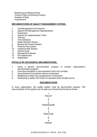 R PREM KUMAR AP / MECH – KIT, CBE
Monitoring and Measurement
Control of Non-Conforming Product
Analysis of Data
Improvement
IMPLEMENTATION OF QUALITY MANAGEMENT SYSTEM :
1. Top Management Commitment
2. Appoint the Management Representative
3. Awareness
4. Appoint an Implementation Team
5. Training
6. Time Schedule
7. Select Element Owners
8. Review the Present System
9. Write the Documents
10. Install the New System
11. Internal Audit
12. Management Review
13. Pre-assessment
14. Registration
PITFALLS OF SUCCESSFUL IMPLEMENTATION :
1. Using a generic documentation program or another organization‟s
documentation program
2. Over-documentation or documentation that is too complex
3. Using External Consultants without involvement
4. Neglecting to obtain top management‟s involvement
5. Developing a system that does not represent what actually occurs
DOCUMENTATION
In every organization, the quality system must be documented properly. The
documentation of the system can be seen as a hierarchical format as shown.
1
POLICY
2
PROCEDURE
3
PRACTICE
4
PROOF
 
