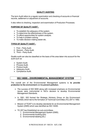 R PREM KUMAR AP / MECH – KIT, CBE
QUALITY AUDITING
The term Audit refers to a regular examination and checking of accounts or financial
records, settlement or adjustment of accounts.
It also refers to checking, inspection and examination of Production Processes.
PURPOSE OF QUALITY AUDIT :
 To establish the adequacy of the system.
 To determine the effectiveness of the system.
 To afford opportunities for system analysis.
 To help in problem solving.
 To make decision making easier etc.
TYPES OF QUALITY AUDIT :
1. First – Party Audit.
2. Second – Party Audit.
3. Third – Party Audit.
Quality audit can also be classified on the basis of the area taken into account for the
audit such as
 System Audit.
 Process Audit.
 Product Audit.
 Adequacy Audit.
 Compliance Audit.
ISO 14000 – ENVIRONMENTAL MANAGEMENT SYSTEM
The overall aim of the Environmental Management systems is to provide
protection to the environment and to prevent pollution.
 The success of ISO 9000 along with increased emphasis on Environmental
issues were instrumental in ISO‟s decision to develop Environmental
Management Standards.
 In 1991, ISO formed the Strategic Advisory Group on the Environment
(SAGE) which led to the formation of Technical Committee (TC) 207 in 1992.
 Mission of TC207 is to develop standards for an Environmental Management
System (EMS) which was identified as ISO 14000.
 TC 207 has Established six sub-committees
1. Environmental Management System (EMS)
2. Environmental Auditing (EA)
3. Environmental labeling (EL)
 