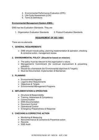 R PREM KUMAR AP / MECH – KIT, CBE
4. Environmental Performance Evaluation (EPE)
5. Life-Cycle Assessment (LCA)
6. Terms & Definitions
Environmental Management System (EMS) :
EMS has two Evaluation Standards. They are
1. Organization Evaluation Standards 2. Product Evaluation Standards
REQUIREMENT OF ISO 14001
There are six elements
1. GENERAL REQUIREMENTS
 EMS should include policy, planning implementation & operation, checking
& corrective action, management review.
2. ENVIRONMENTAL POLICY (Should be based on mission)
 The policy must be relevant to the organization‟s nature.
 Management‟s Commitment (for continual improvement & preventing
pollution).
 Should be a framework (for Environmental objectives & Targets).
 Must be Documented, Implemented, & Maintained.
3. PLANNING
 Environmental Aspects
 Legal & other Requirements
 Objectives & Targets
 Environmental Management Programs
4. IMPLEMENTATION & OPERATION
 Structure & Responsibility
 Training, Awareness & Competency
 Communication
 EMS Documentation
 Document Control
 Operational Control
 Emergency Preparedness & Response
5. CHECKING & CORRECTIVE ACTION
 Monitoring & Measuring
 Nonconformance & Corrective & Preventive action
 Records
 EMS Audit
 