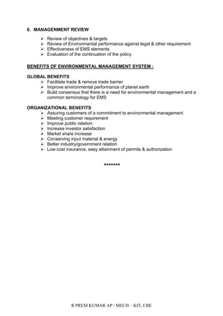 R PREM KUMAR AP / MECH – KIT, CBE
6. MANAGENMENT REVIEW
 Review of objectives & targets
 Review of Environmental performance against legal & other requirement
 Effectiveness of EMS elements
 Evaluation of the continuation of the policy
BENEFITS OF ENVIRONMENTAL MANAGEMENT SYSTEM :
GLOBAL BENEFITS
 Facilitate trade & remove trade barrier
 Improve environmental performance of planet earth
 Build consensus that there is a need for environmental management and a
common terminology for EMS
ORGANIZATIONAL BENEFITS
 Assuring customers of a commitment to environmental management
 Meeting customer requirement
 Improve public relation
 Increase investor satisfaction
 Market share increase
 Conserving input material & energy
 Better industry/government relation
 Low cost insurance, easy attainment of permits & authorization
*******
 