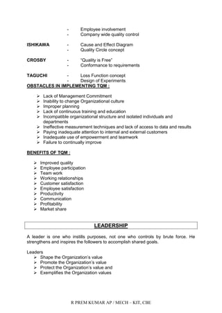 R PREM KUMAR AP / MECH – KIT, CBE
- Employee involvement
- Company wide quality control
ISHIKAWA - Cause and Effect Diagram
- Quality Circle concept
CROSBY - “Quality is Free”
- Conformance to requirements
TAGUCHI - Loss Function concept
- Design of Experiments
OBSTACLES IN IMPLEMENTING TQM :
 Lack of Management Commitment
 Inability to change Organizational culture
 Improper planning
 Lack of continuous training and education
 Incompatible organizational structure and isolated individuals and
departments
 Ineffective measurement techniques and lack of access to data and results
 Paying inadequate attention to internal and external customers
 Inadequate use of empowerment and teamwork
 Failure to continually improve
BENEFITS OF TQM :
 Improved quality
 Employee participation
 Team work
 Working relationships
 Customer satisfaction
 Employee satisfaction
 Productivity
 Communication
 Profitability
 Market share
LEADERSHIP
A leader is one who instills purposes, not one who controls by brute force. He
strengthens and inspires the followers to accomplish shared goals.
Leaders
 Shape the Organization‟s value
 Promote the Organization‟s value
 Protect the Organization‟s value and
 Exemplifies the Organization values
 
