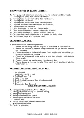 R PREM KUMAR AP / MECH – KIT, CBE
CHARACTERISTICS OF QUALITY LEADERS :
1. They give priority attention to external and internal customers and their needs.
2. They empower, rather than control, subordinates.
3. They emphasis improvement rather than maintenance.
4. They emphasis prevention.
5. They emphasis collaboration rather than competition.
6. They train and coach, rather than direct and supervise.
7. They learn from the problems.
8. They continually try to improve communications.
9. They continually demonstrate their commitment to quality.
10.They choose suppliers on the basis of quality, not price.
11.They establish organizational systems to support the quality effort.
12.They encourage and recognize team effort.
LEADERSHIP CONCEPTS :
A leader should have the following concepts
1. People, Paradoxically, need security and independence at the same time.
2. People are sensitive to external and punishments and yet are also strongly
self - motivated.
3. People like to hear a kind word of praise. Catch people doing something right,
so you can pat them on the back.
4. People can process only a few facts at a time; thus, a leader needs to keep
things simple.
5. People trust their gut reaction more than statistical data.
6. People distrust a leader‟s rhetoric if the words are inconsistent with the
leader‟s actions.
THE 7 HABITS OF HIGHLY EFFECTIVE PEOPLE :
1. Be Proactive
2. Begin with the End in mind
3. Put First Things First
4. Think Win – Win
5. Seek First to Understand, then to Be Understood
6. Synergy
7. Sharpen the Saw (Renewal)
ROLE OF SENIOR MANAGEMENT
1. Management by Wandering Around (MBWA).
2. Strategy of problem solving and decision making.
3. Strong information base.
4. Recognition and Reward system.
5. Spending most of the time on Quality.
6. Communication.
7. Identify and encourage potential employee.
8. Accept the responsibility.
9. To play a role model.
 