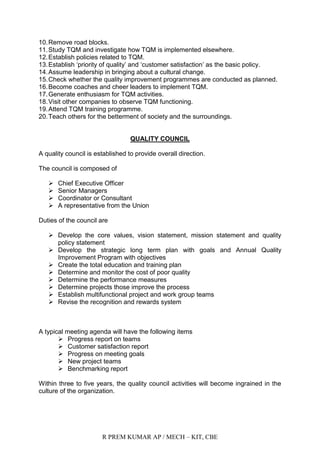 R PREM KUMAR AP / MECH – KIT, CBE
10.Remove road blocks.
11.Study TQM and investigate how TQM is implemented elsewhere.
12.Establish policies related to TQM.
13.Establish „priority of quality‟ and „customer satisfaction‟ as the basic policy.
14.Assume leadership in bringing about a cultural change.
15.Check whether the quality improvement programmes are conducted as planned.
16.Become coaches and cheer leaders to implement TQM.
17.Generate enthusiasm for TQM activities.
18.Visit other companies to observe TQM functioning.
19.Attend TQM training programme.
20.Teach others for the betterment of society and the surroundings.
QUALITY COUNCIL
A quality council is established to provide overall direction.
The council is composed of
 Chief Executive Officer
 Senior Managers
 Coordinator or Consultant
 A representative from the Union
Duties of the council are
 Develop the core values, vision statement, mission statement and quality
policy statement
 Develop the strategic long term plan with goals and Annual Quality
Improvement Program with objectives
 Create the total education and training plan
 Determine and monitor the cost of poor quality
 Determine the performance measures
 Determine projects those improve the process
 Establish multifunctional project and work group teams
 Revise the recognition and rewards system
A typical meeting agenda will have the following items
 Progress report on teams
 Customer satisfaction report
 Progress on meeting goals
 New project teams
 Benchmarking report
Within three to five years, the quality council activities will become ingrained in the
culture of the organization.
 