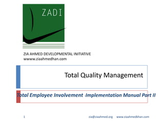 Total Quality Management
Total Employee Involvement -Implementation Manual Part II
www.ziaahmedkhan.com1 zia@ziaahmed.org
ZIA AHMED DEVELOPMENTAL INITIATIVE
wwww.ziaahmedhan.com
 
