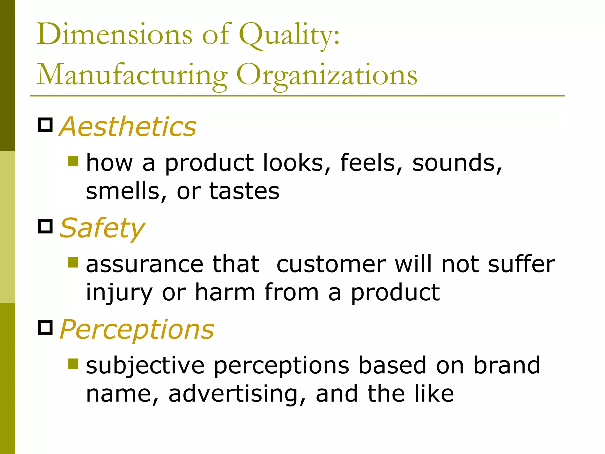 Dimensions of Quality: Manufacturing Organizations Aesthetics how a product looks, feels, sounds, smells, or tastes Safety  assurance that  customer will not suffer injury or harm from a product Perceptions subjective perceptions based on brand name, advertising, and the like 