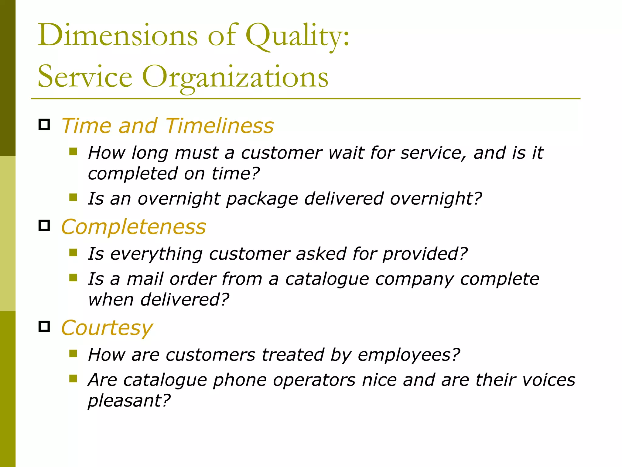 Dimensions of Quality: Service Organizations Time and Timeliness How long must a customer wait for service, and is it completed on time? Is an overnight package delivered overnight? Completeness Is everything customer asked for provided? Is a mail order from a catalogue company complete when delivered? Courtesy How are customers treated by employees? Are catalogue phone operators nice and are their voices pleasant? 