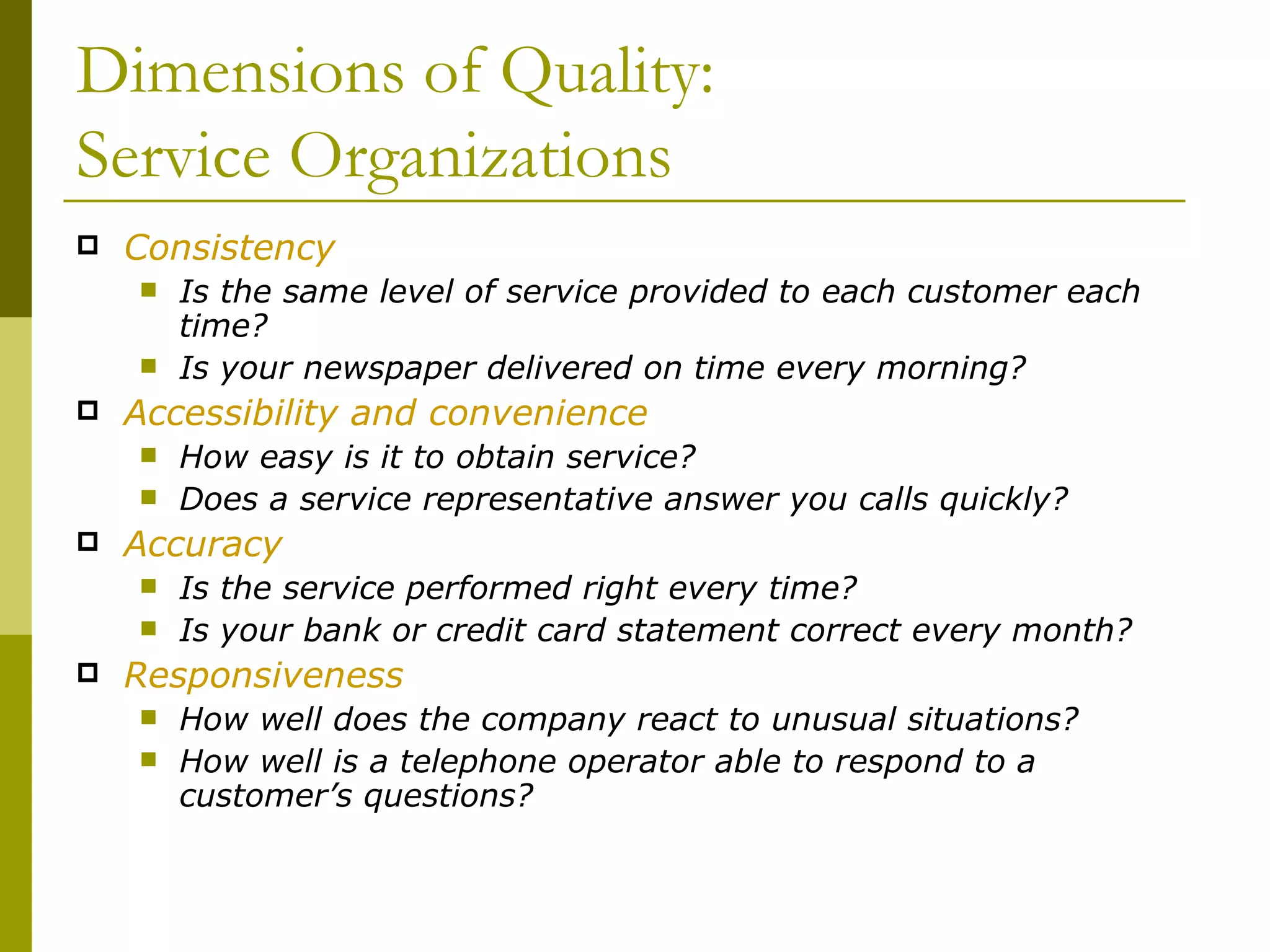 Dimensions of Quality: Service Organizations Consistency Is the same level of service provided to each customer each time? Is your newspaper delivered on time every morning? Accessibility and convenience How easy is it to obtain service? Does a service representative answer you calls quickly? Accuracy Is the service performed right every time? Is your bank or credit card statement correct every month? Responsiveness How well does the company react to unusual situations? How well is a telephone operator able to respond to a customer’s questions? 