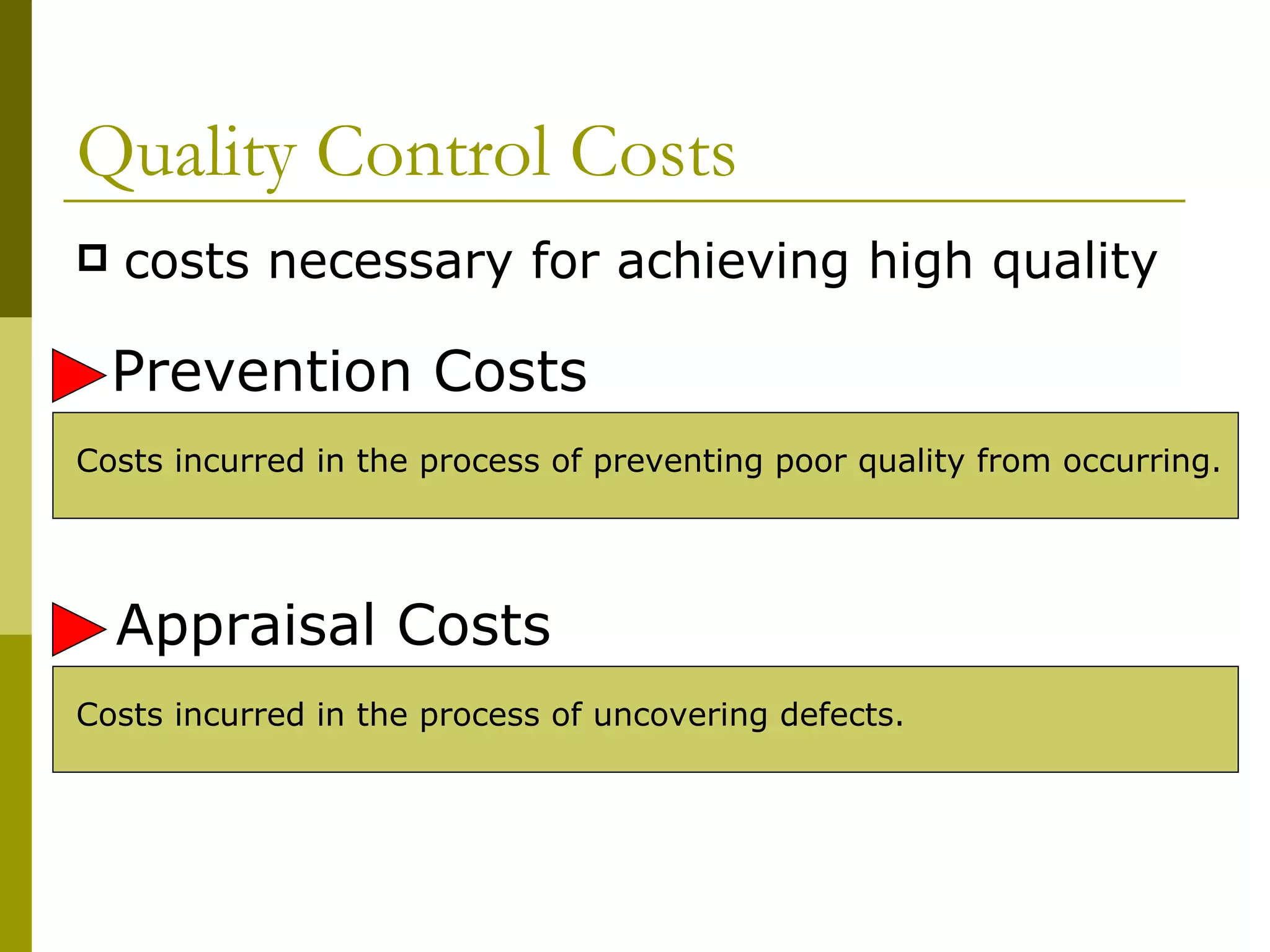 Quality Control Costs costs necessary for achieving high quality Costs incurred in the process of preventing poor quality from occurring. Costs incurred in the process of uncovering defects. Prevention Costs Appraisal Costs 