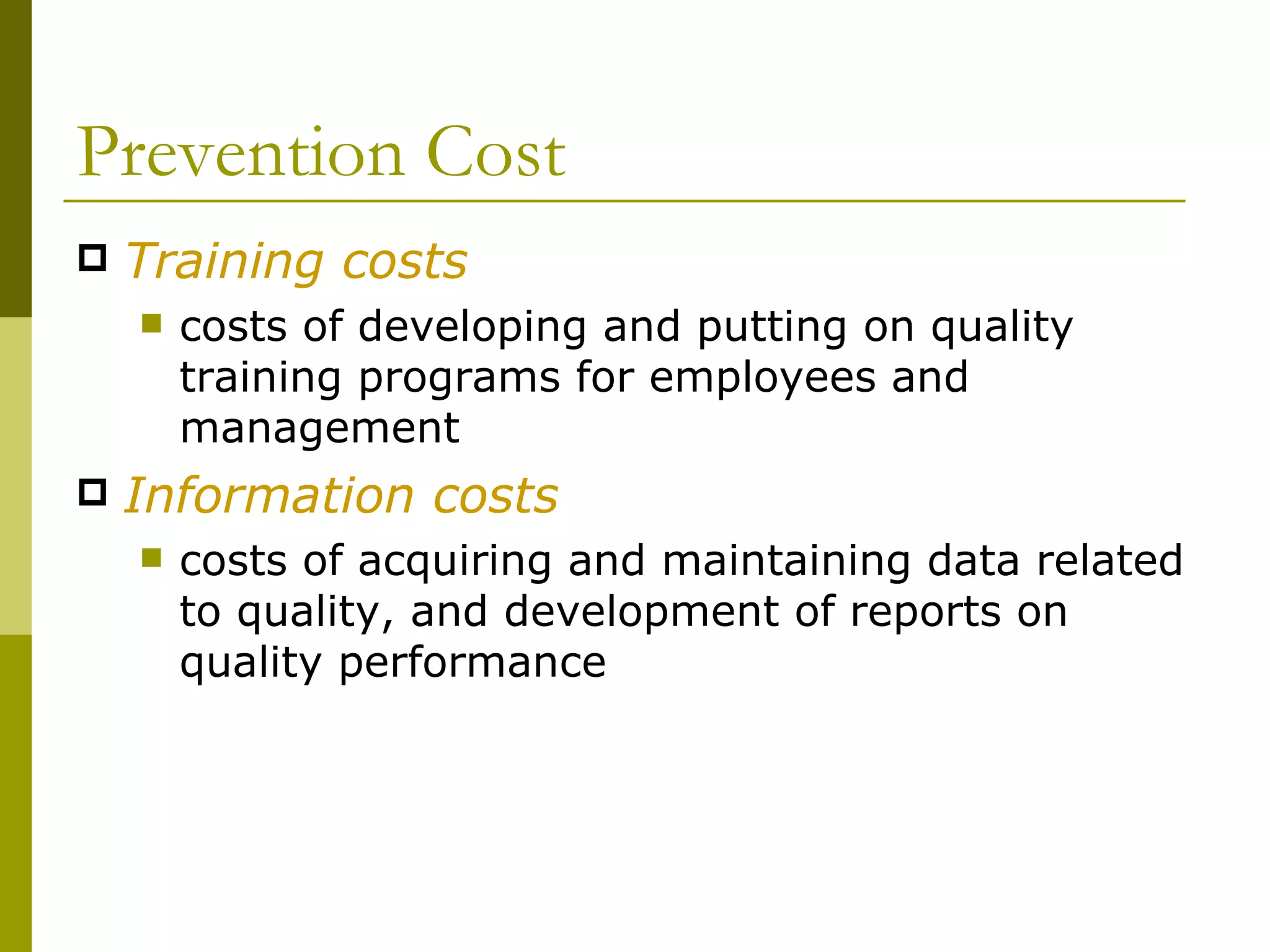 Prevention Cost Training costs costs of developing and putting on quality training programs for employees and management Information costs costs of acquiring and maintaining data related to quality, and development of reports on quality performance 