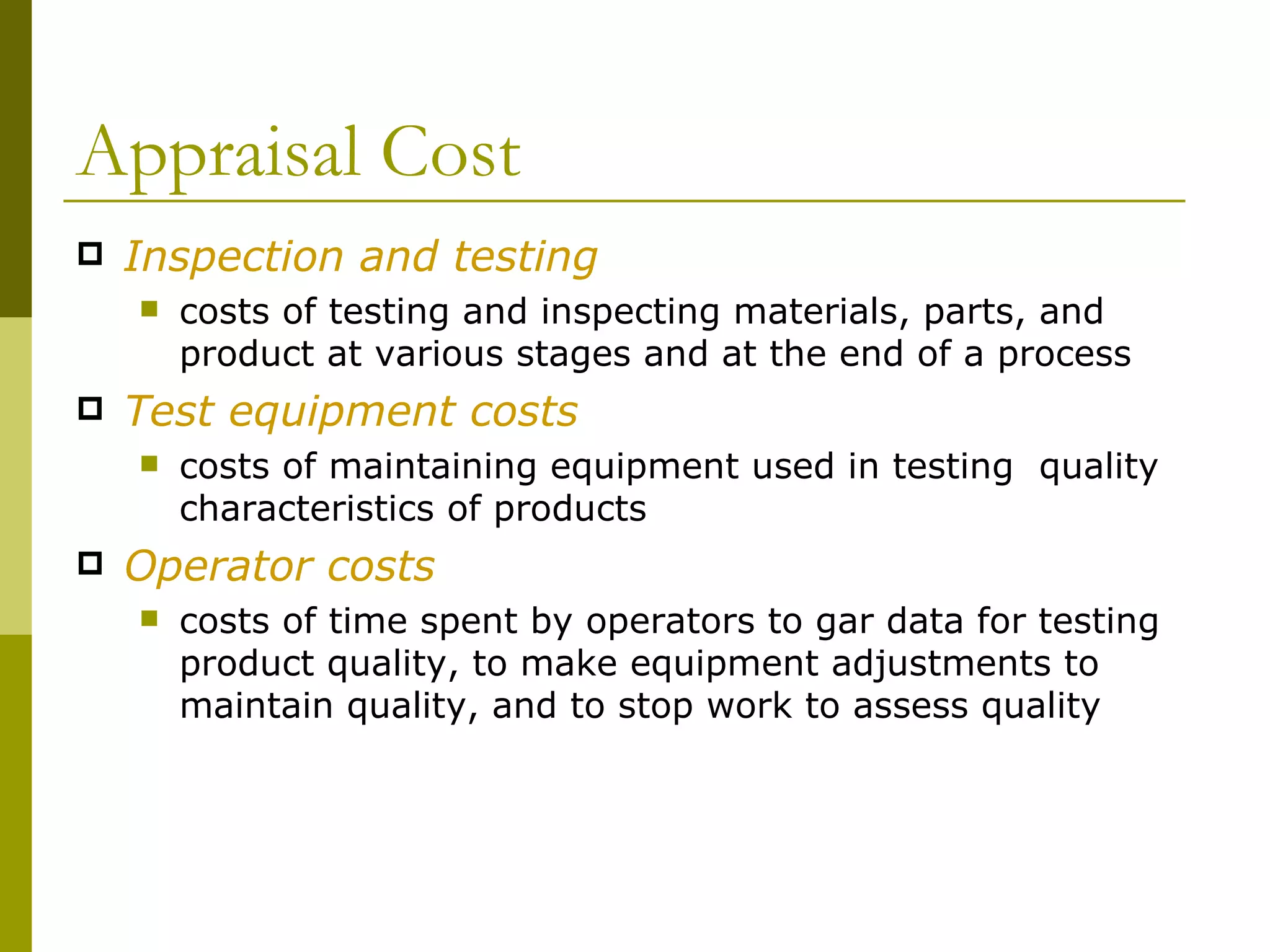 Appraisal Cost Inspection and testing costs of testing and inspecting materials, parts, and  product at various stages and at the end of a process Test equipment costs costs of maintaining equipment used in testing  quality characteristics of products Operator costs costs of time spent by operators to gar data for testing product quality, to make equipment adjustments to maintain quality, and to stop work to assess quality 