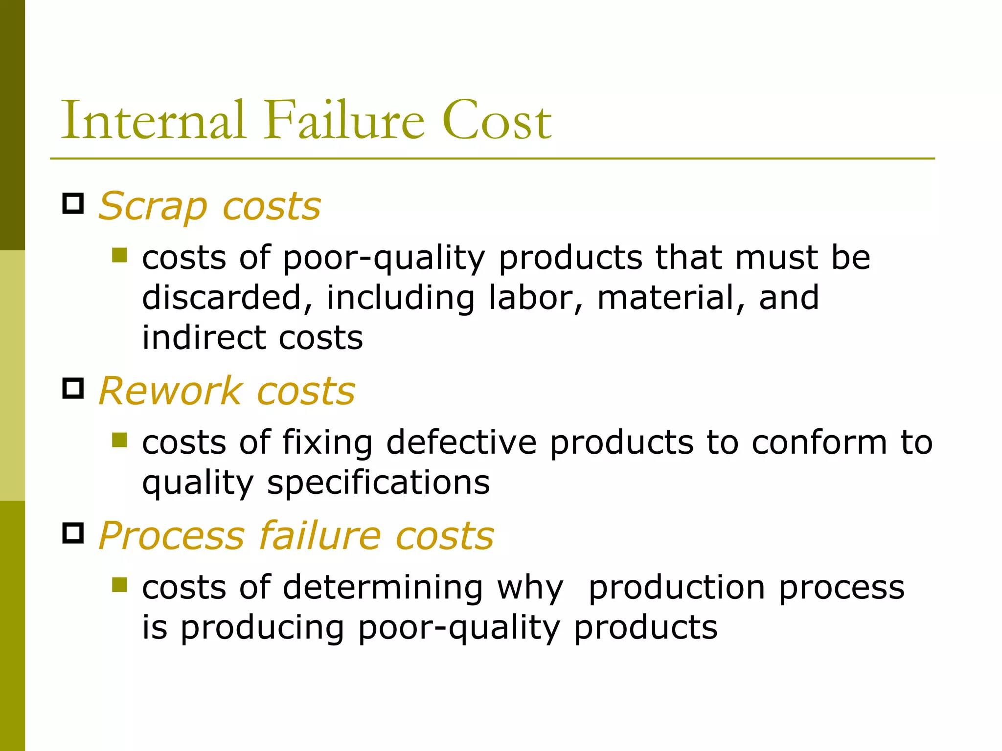 Internal Failure Cost Scrap costs costs of poor-quality products that must be discarded, including labor, material, and indirect costs Rework costs costs of fixing defective products to conform to quality specifications Process failure costs costs of determining why  production process is producing poor-quality products 