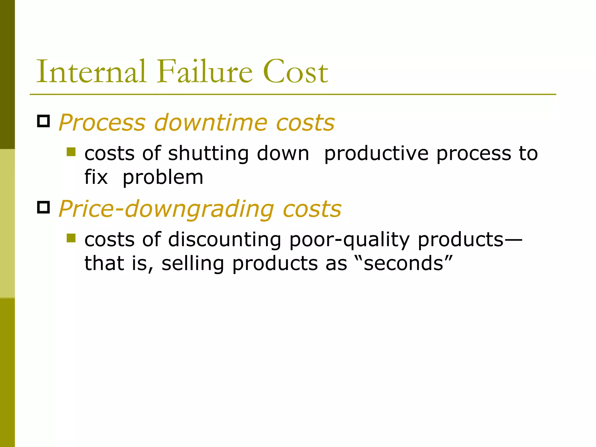 Internal Failure Cost Process downtime costs costs of shutting down  productive process to fix  problem Price-downgrading costs costs of discounting poor-quality products—that is, selling products as “seconds” 