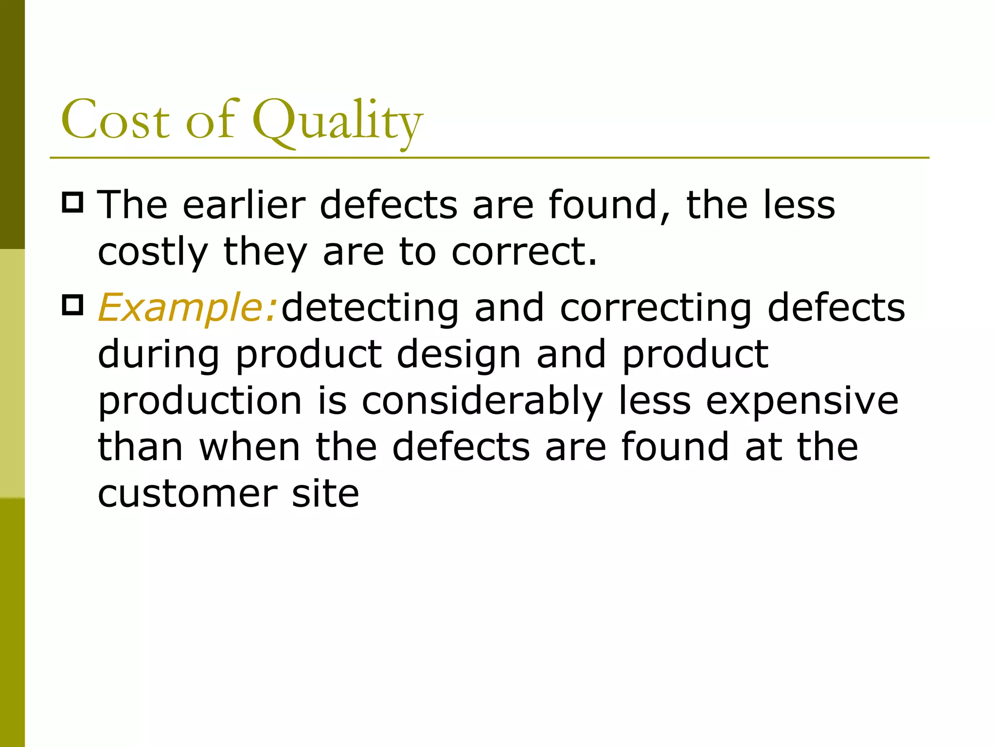 Cost of Quality The earlier defects are found, the less costly they are to correct. Example: detecting and correcting defects during product design and product production is considerably less expensive than when the defects are found at the customer site 