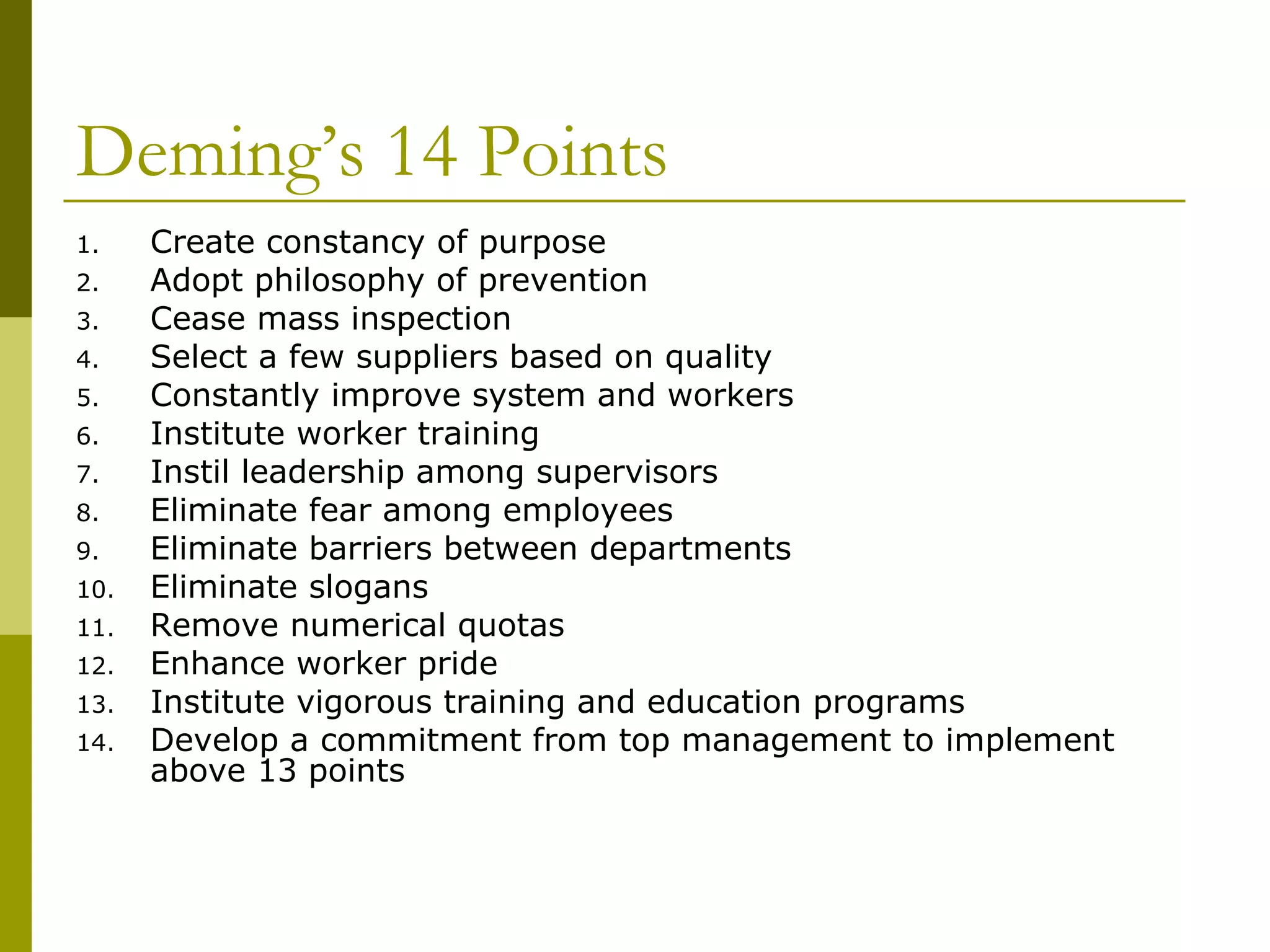 Deming’s 14 Points  Create constancy of purpose Adopt philosophy of prevention Cease mass inspection Select a few suppliers based on quality Constantly improve system and workers Institute worker training Instil leadership among supervisors Eliminate fear among employees Eliminate barriers between departments Eliminate slogans Remove numerical quotas Enhance worker pride Institute vigorous training and education programs Develop a commitment from top management to implement above 13 points 