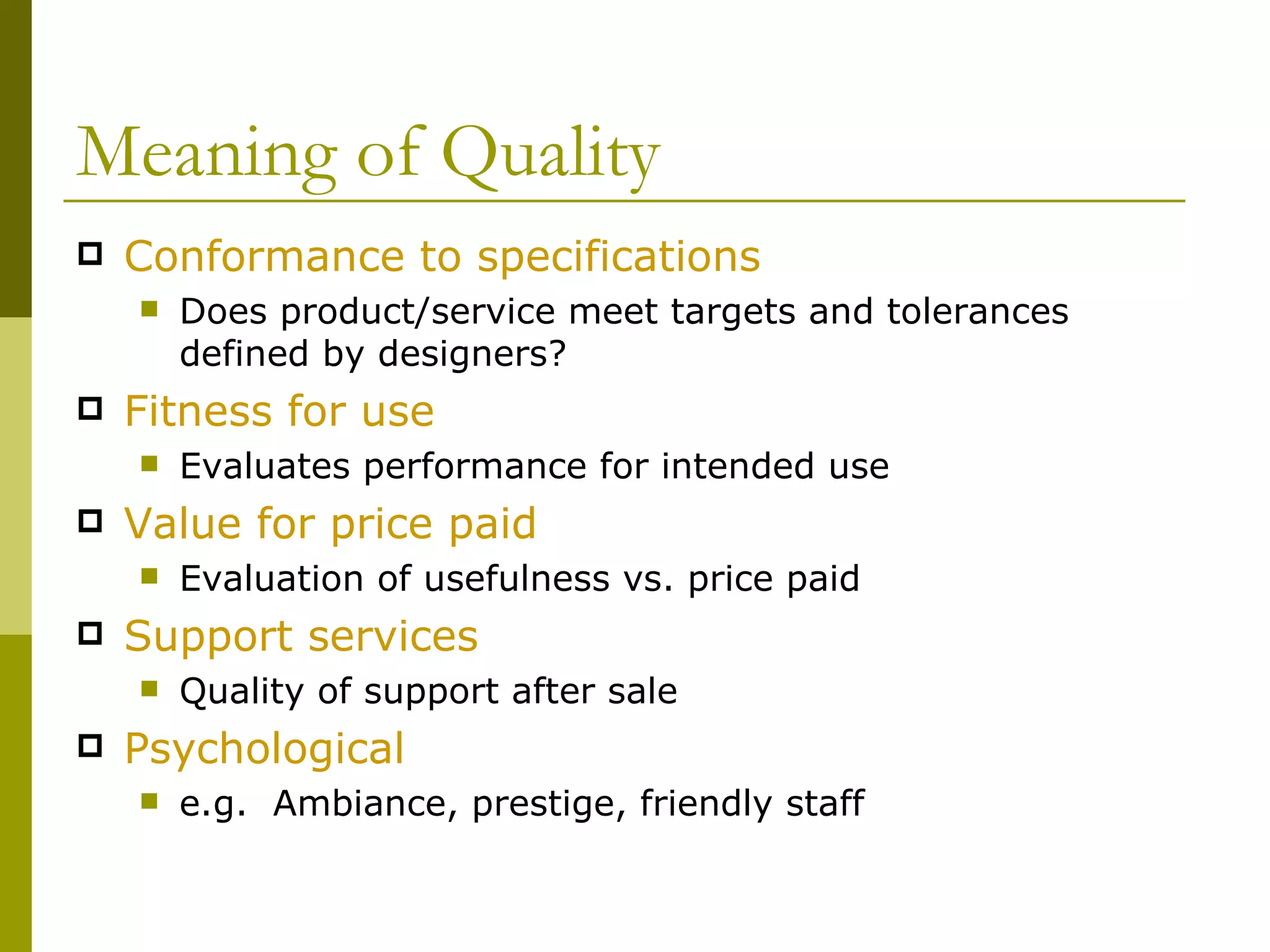 Meaning of Quality Conformance to specifications Does product/service meet targets and tolerances defined by designers? Fitness for use   Evaluates performance for intended use Value for price paid Evaluation of usefulness vs. price paid Support services Quality of support after sale Psychological e.g.  Ambiance, prestige, friendly staff 