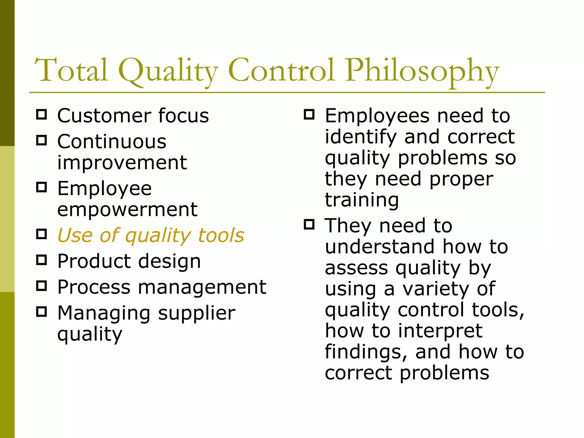 Total Quality Control Philosophy Customer focus Continuous improvement Employee empowerment Use of quality tools Product design Process management Managing supplier quality Employees need to identify and correct quality problems so they need proper training They need to understand how to assess quality by using a variety of quality control tools, how to interpret findings, and how to correct problems 