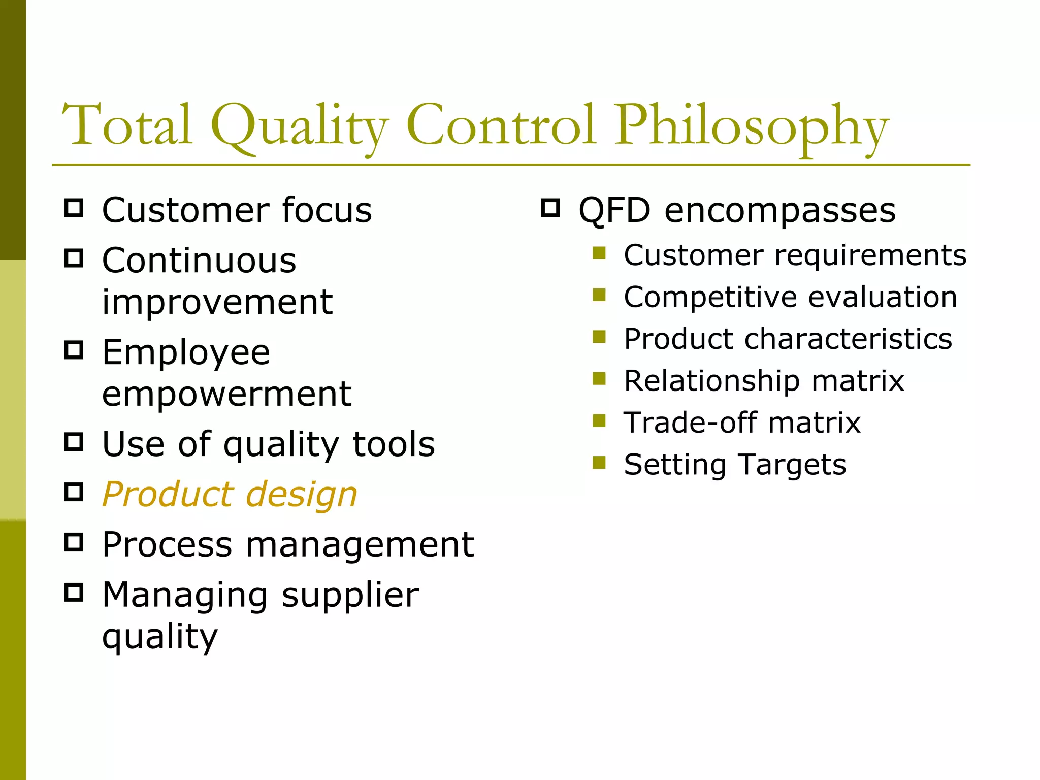 Total Quality Control Philosophy Customer focus Continuous improvement Employee empowerment Use of quality tools Product design Process management Managing supplier quality QFD encompasses Customer requirements Competitive evaluation Product characteristics Relationship matrix Trade-off matrix Setting Targets 