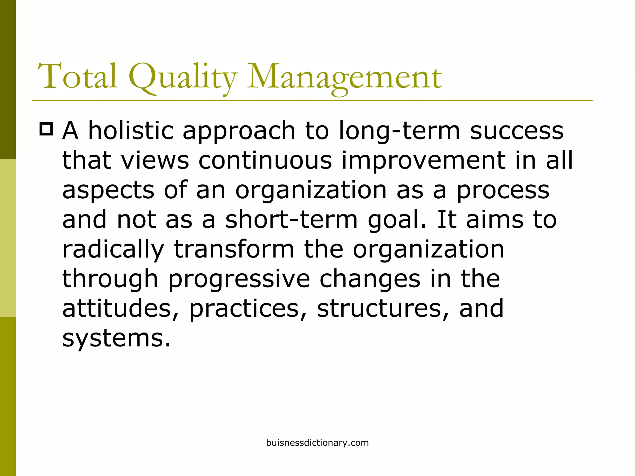 Total Quality Management A holistic approach to long-term success that views continuous improvement in all aspects of an organization as a process and not as a short-term goal. It aims to radically transform the organization through progressive changes in the attitudes, practices, structures, and systems. 