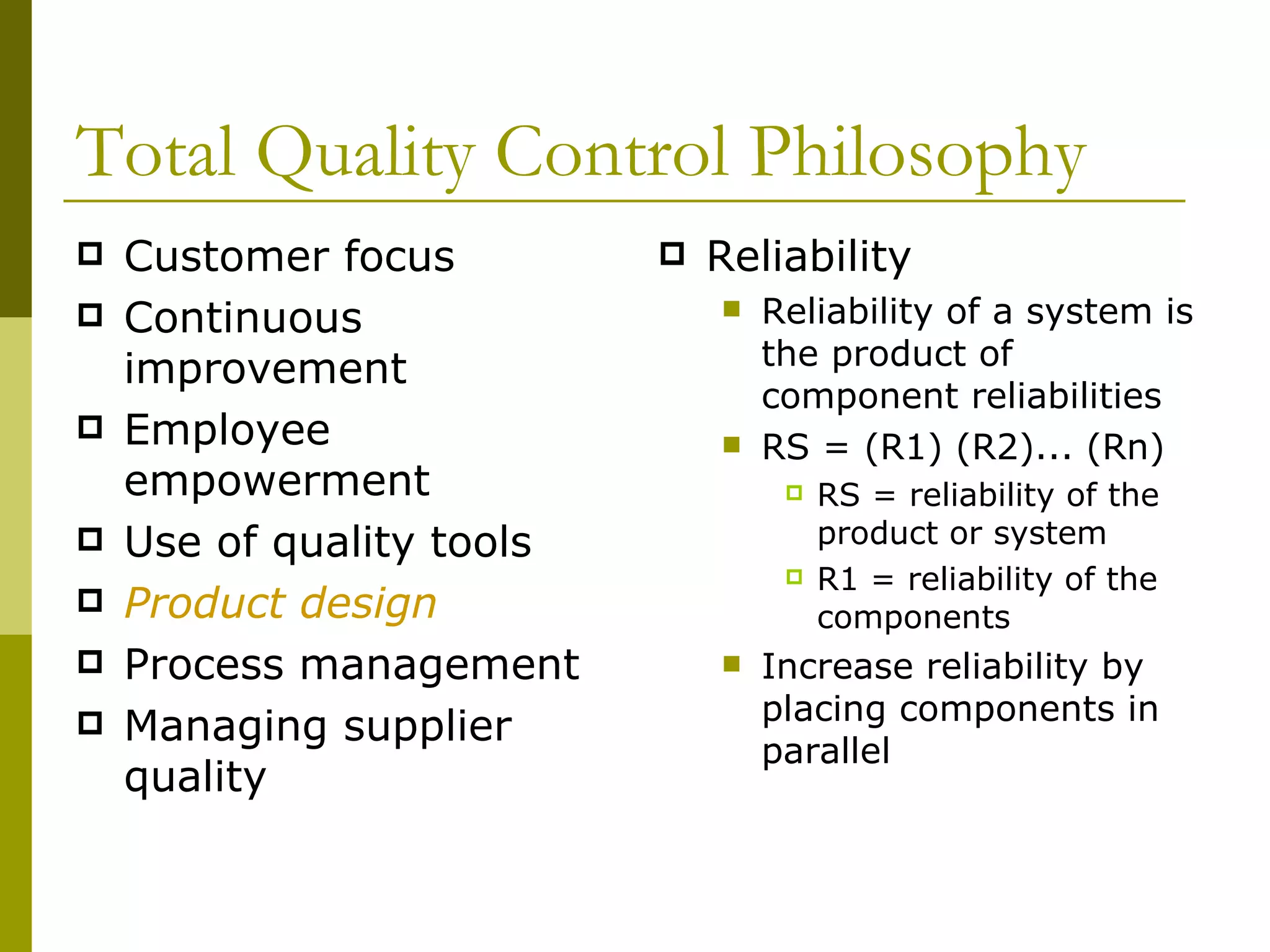 Total Quality Control Philosophy Customer focus Continuous improvement Employee empowerment Use of quality tools Product design Process management Managing supplier quality Reliability Reliability of a system is the product of component reliabilities RS = (R1) (R2)... (Rn) RS = reliability of the product or system R1 = reliability of the components Increase reliability by placing components in parallel  