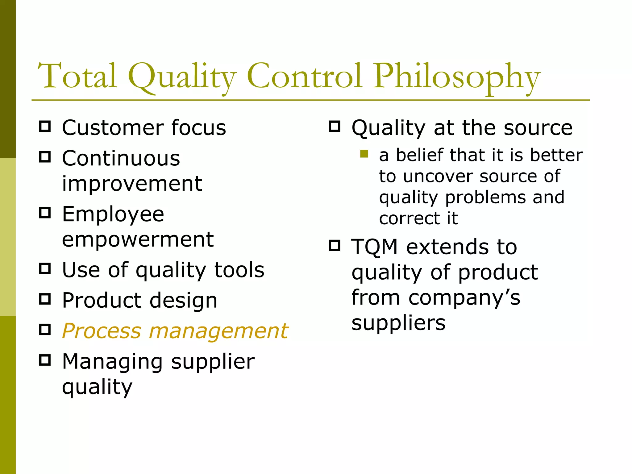 Total Quality Control Philosophy Customer focus Continuous improvement Employee empowerment Use of quality tools Product design Process management Managing supplier quality Quality at the source  a belief that it is better to uncover source of quality problems and correct it TQM extends to quality of product from company’s suppliers 