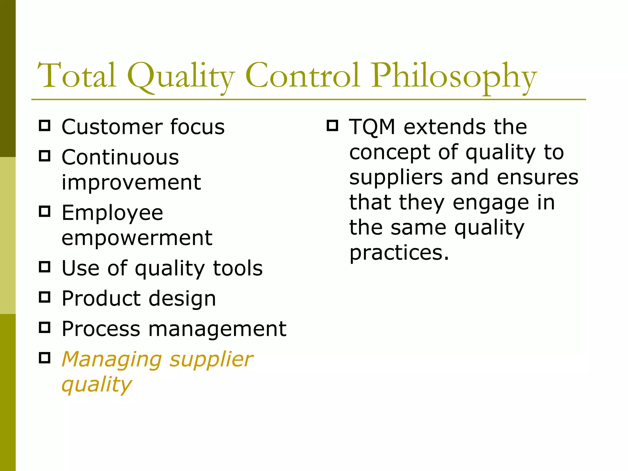Total Quality Control Philosophy Customer focus Continuous improvement Employee empowerment Use of quality tools Product design Process management Managing supplier quality TQM extends the concept of quality to suppliers and ensures that they engage in the same quality practices. 
