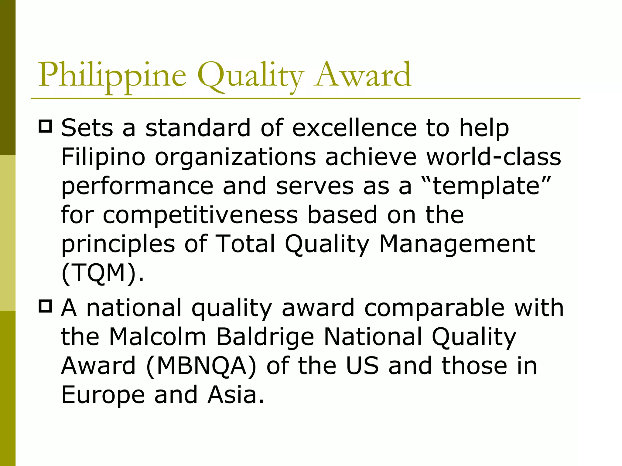 Philippine Quality Award Sets a standard of excellence to help Filipino organizations achieve world-class performance and serves as a “template” for competitiveness based on the principles of Total Quality Management (TQM).  A national quality award comparable with the Malcolm Baldrige National Quality Award (MBNQA) of the US and those in Europe and Asia. 