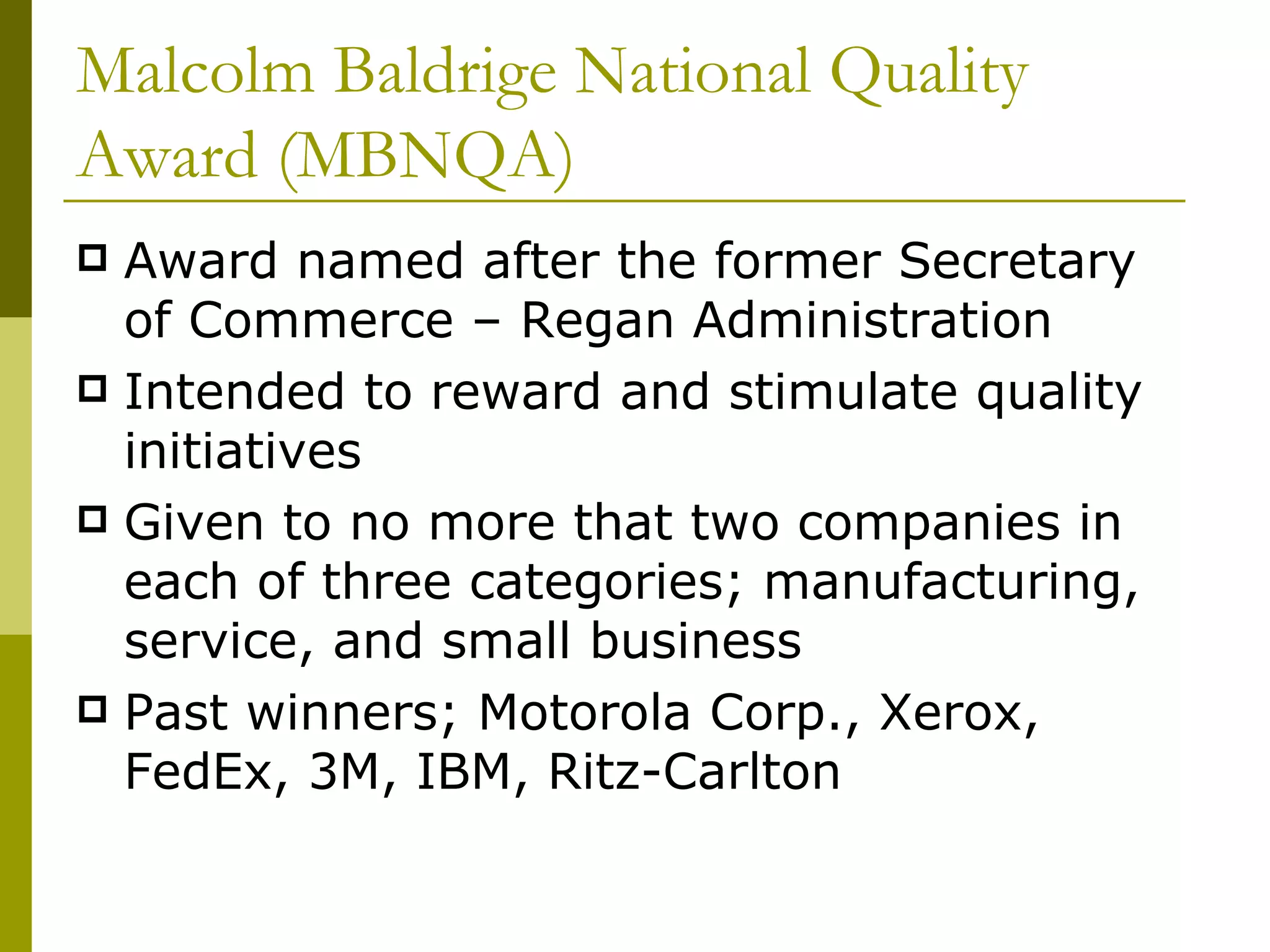Malcolm Baldrige National Quality Award (MBNQA) Award named after the former Secretary of Commerce – Regan Administration Intended to reward and stimulate quality initiatives Given to no more that two companies in each of three categories; manufacturing, service, and small business Past winners; Motorola Corp., Xerox, FedEx, 3M, IBM, Ritz-Carlton 