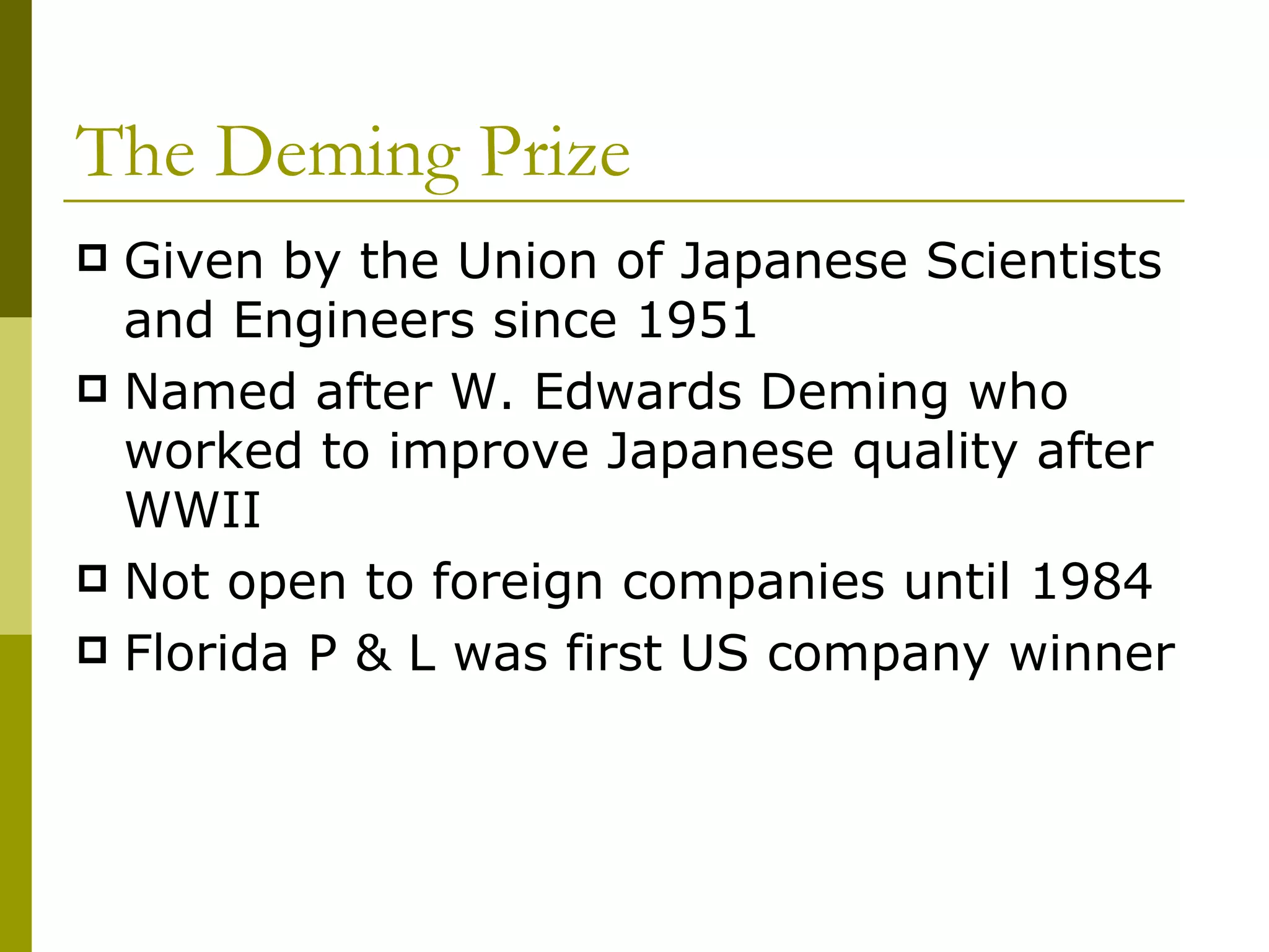 The Deming Prize Given by the Union of Japanese Scientists and Engineers since 1951 Named after W. Edwards Deming who worked to improve Japanese quality after WWII Not open to foreign companies until 1984 Florida P & L was first US company winner 