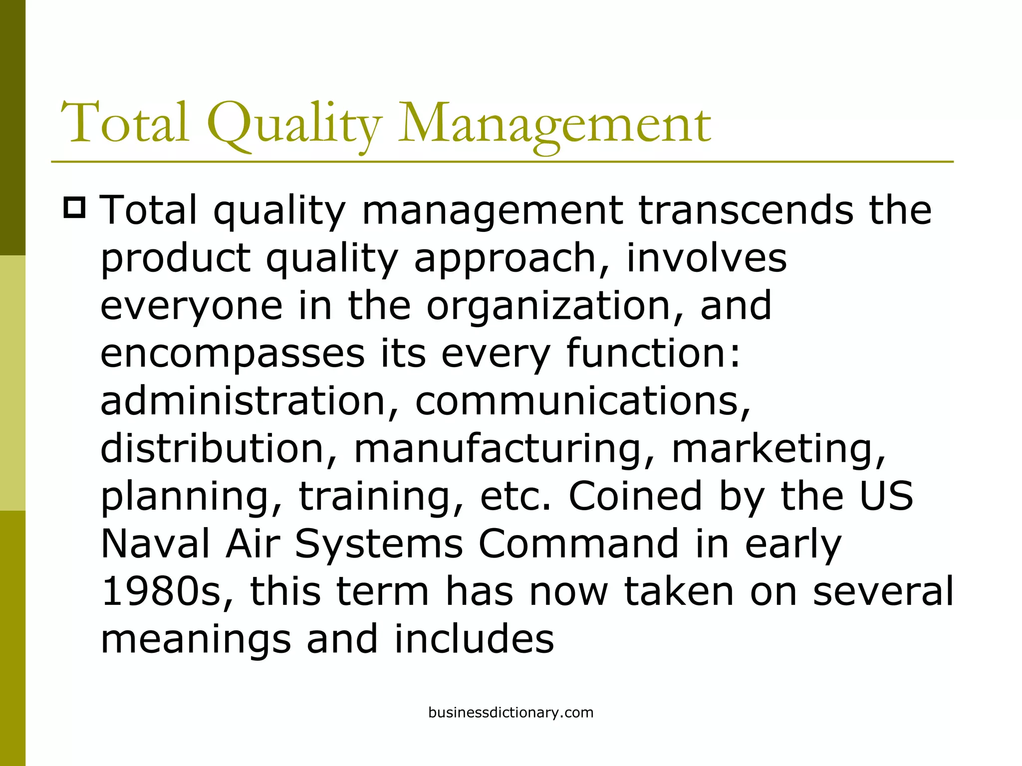 Total Quality Management Total quality management transcends the product quality approach, involves everyone in the organization, and encompasses its every function: administration, communications, distribution, manufacturing, marketing, planning, training, etc. Coined by the US Naval Air Systems Command in early 1980s, this term has now taken on several meanings and includes  