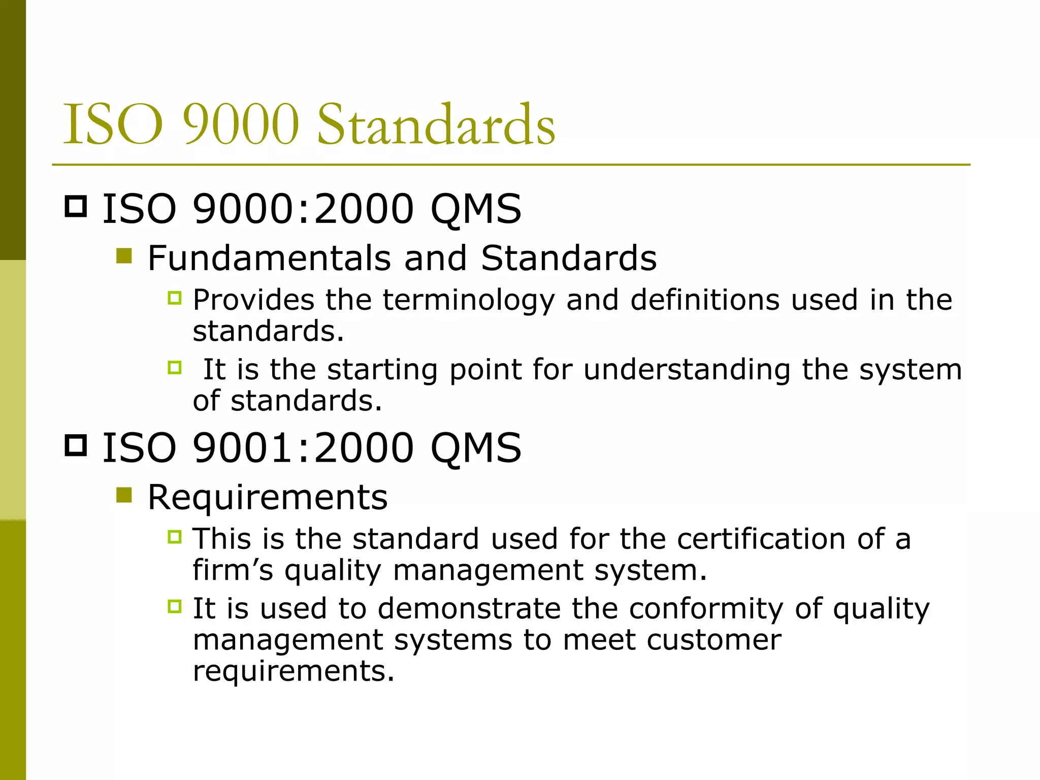 ISO 9000 Standards ISO 9000:2000 QMS  Fundamentals and Standards Provides the terminology and definitions used in the standards. It is the starting point for understanding the system of standards. ISO 9001:2000 QMS  Requirements This is the standard used for the certification of a firm’s quality management system. It is used to demonstrate the conformity of quality management systems to meet customer requirements. 
