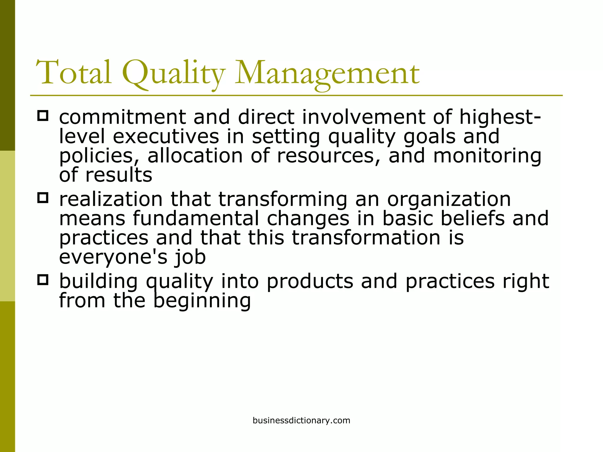 Total Quality Management commitment and direct involvement of highest-level executives in setting quality goals and policies, allocation of resources, and monitoring of results realization that transforming an organization means fundamental changes in basic beliefs and practices and that this transformation is everyone's job building quality into products and practices right from the beginning 