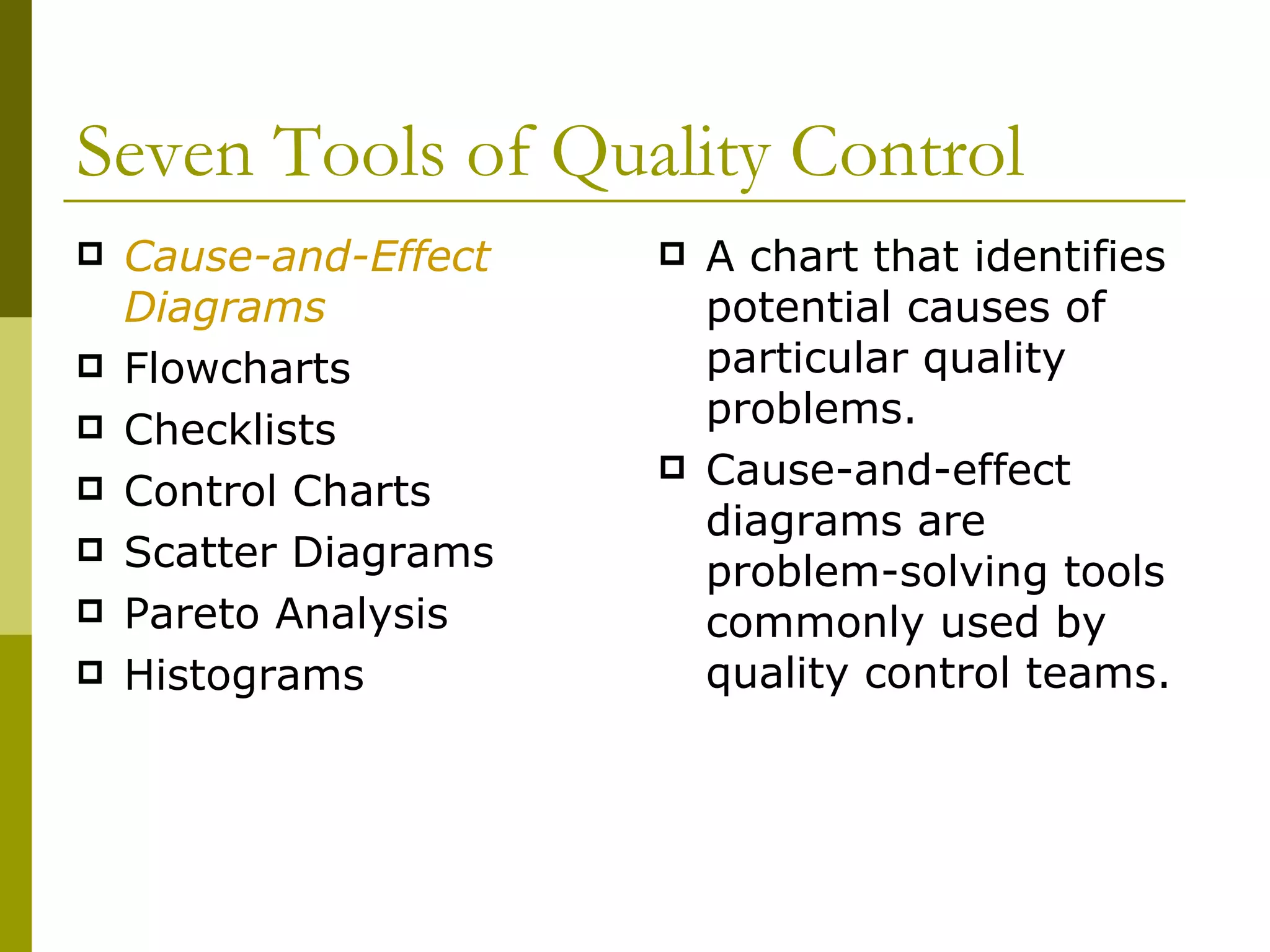 Seven Tools of Quality Control Cause-and-Effect Diagrams Flowcharts Checklists Control Charts Scatter Diagrams Pareto Analysis Histograms A chart that identifies potential causes of particular quality problems. Cause-and-effect diagrams are problem-solving tools commonly used by quality control teams.  