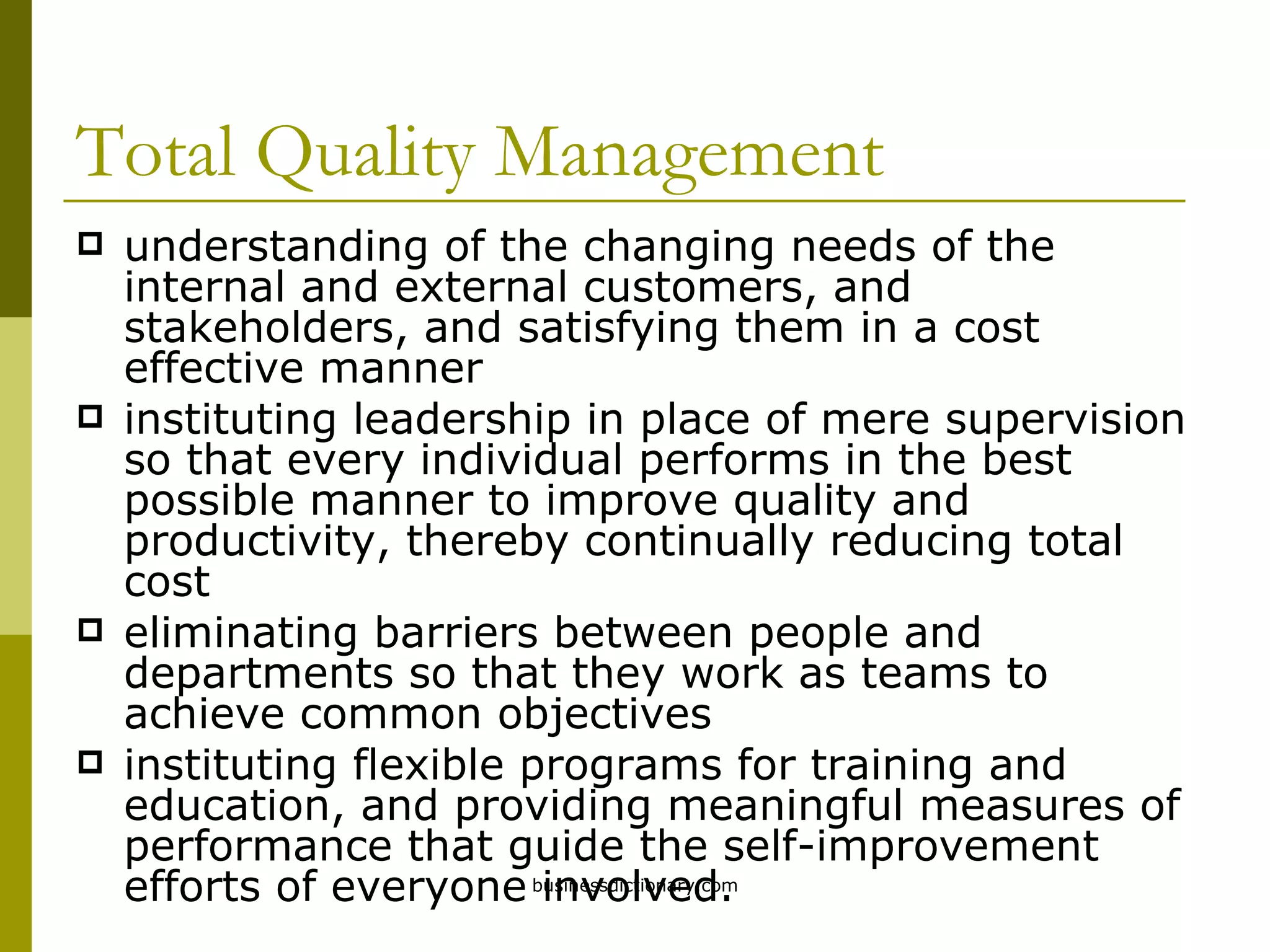 Total Quality Management understanding of the changing needs of the internal and external customers, and stakeholders, and satisfying them in a cost effective manner instituting leadership in place of mere supervision so that every individual performs in the best possible manner to improve quality and productivity, thereby continually reducing total cost eliminating barriers between people and departments so that they work as teams to achieve common objectives instituting flexible programs for training and education, and providing meaningful measures of performance that guide the self-improvement efforts of everyone involved. 