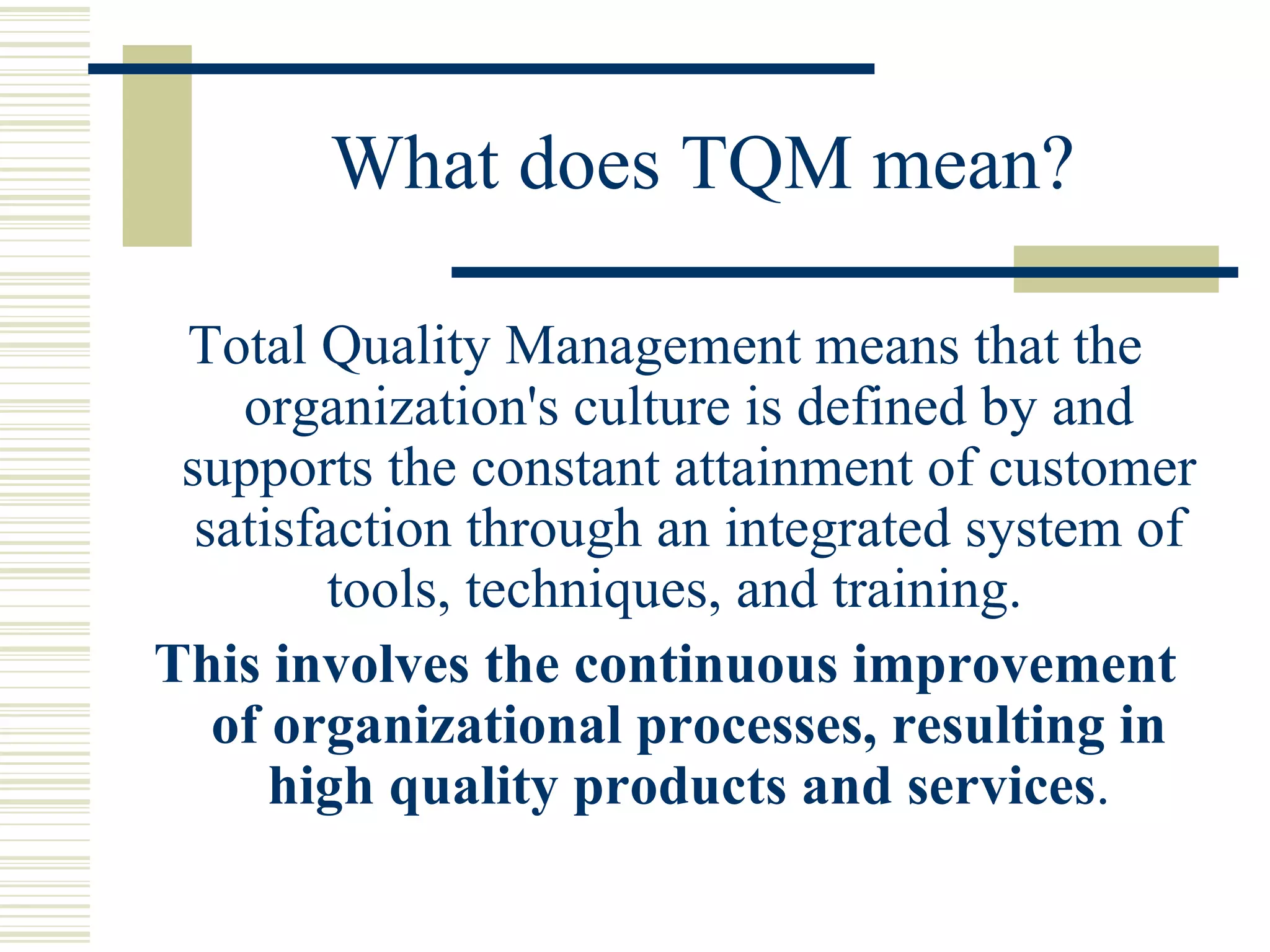 What does TQM mean? Total Quality Management means that the organization's culture is defined by and supports the constant attainment of customer satisfaction through an integrated system of tools, techniques, and training.  This involves the continuous improvement of organizational processes, resulting in high quality products and services . 