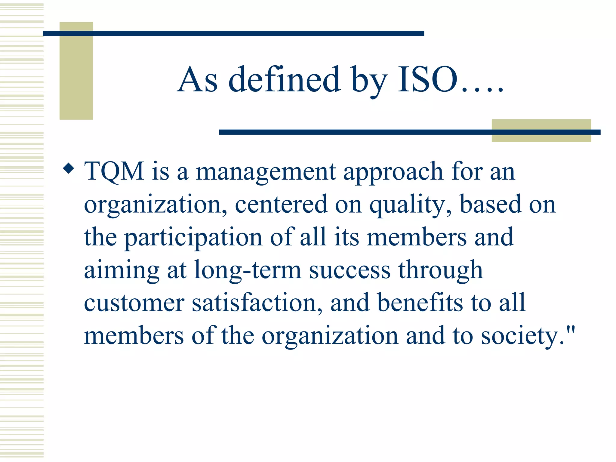 As defined by ISO…. TQM is a management approach for an organization, centered on quality, based on the participation of all its members and aiming at long-term success through customer satisfaction, and benefits to all members of the organization and to society." 