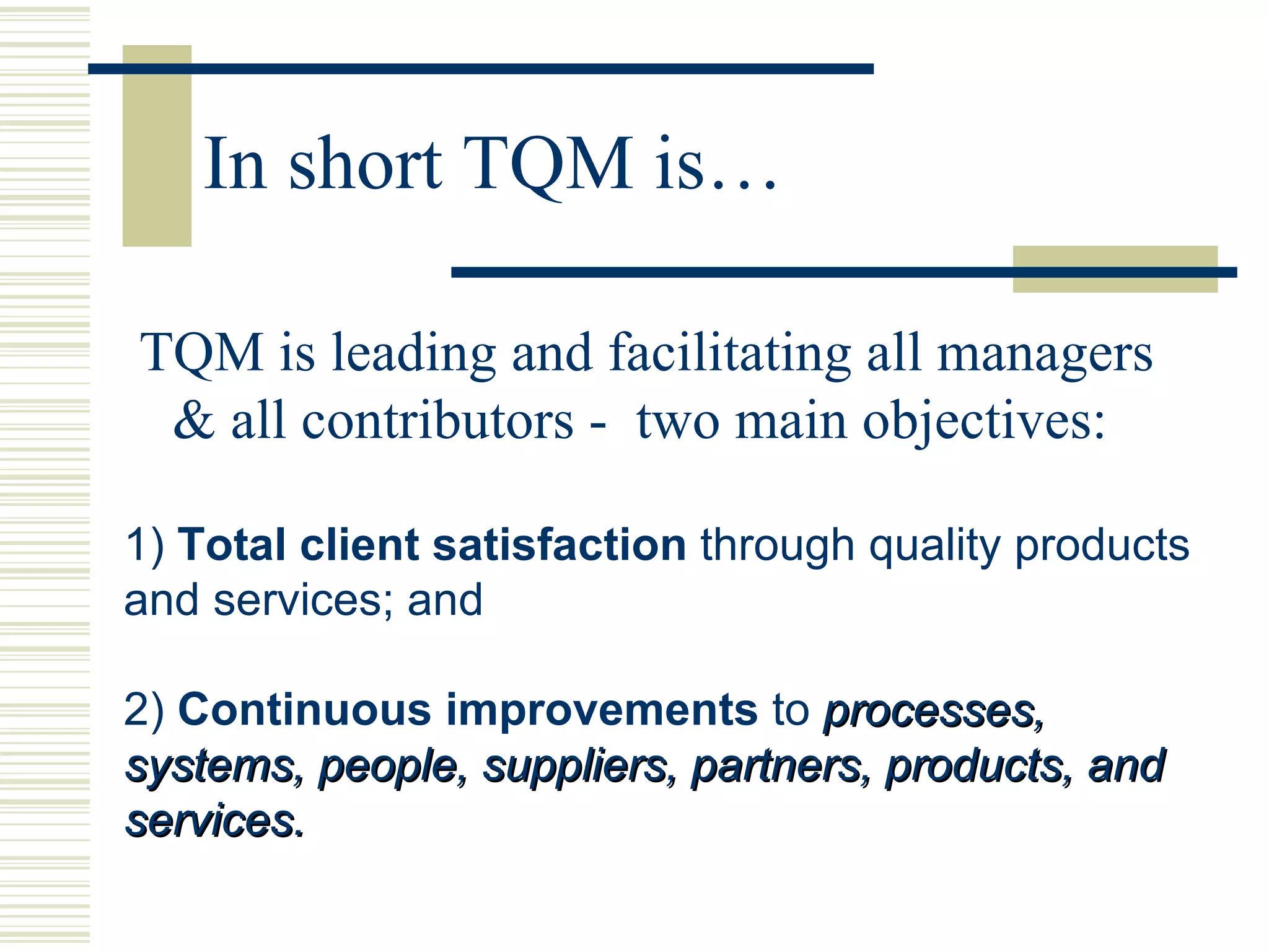 In short TQM is… TQM is leading and facilitating all managers & all contributors -  two main objectives: 1)  Total client satisfaction  through quality products and services; and 2)  Continuous improvements  to  processes, systems, people, suppliers, partners, products, and services. 