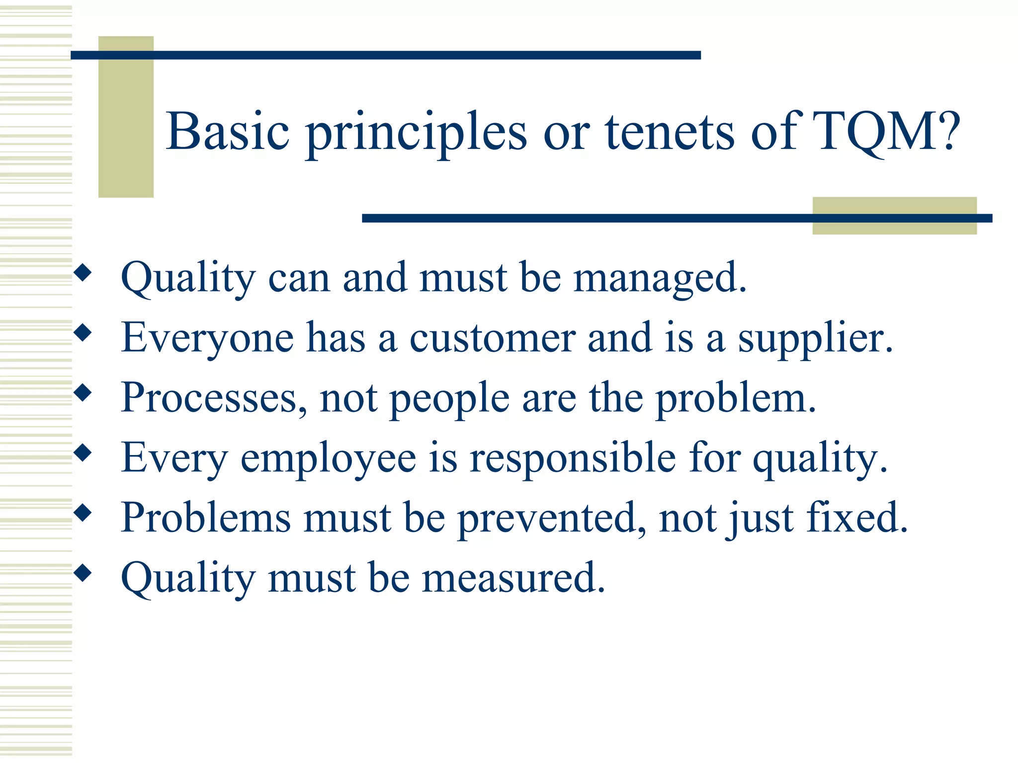 Basic principles or tenets of TQM? Quality can and must be managed.  Everyone has a customer and is a supplier.  Processes, not people are the problem.  Every employee is responsible for quality.  Problems must be prevented, not just fixed.  Quality must be measured.  