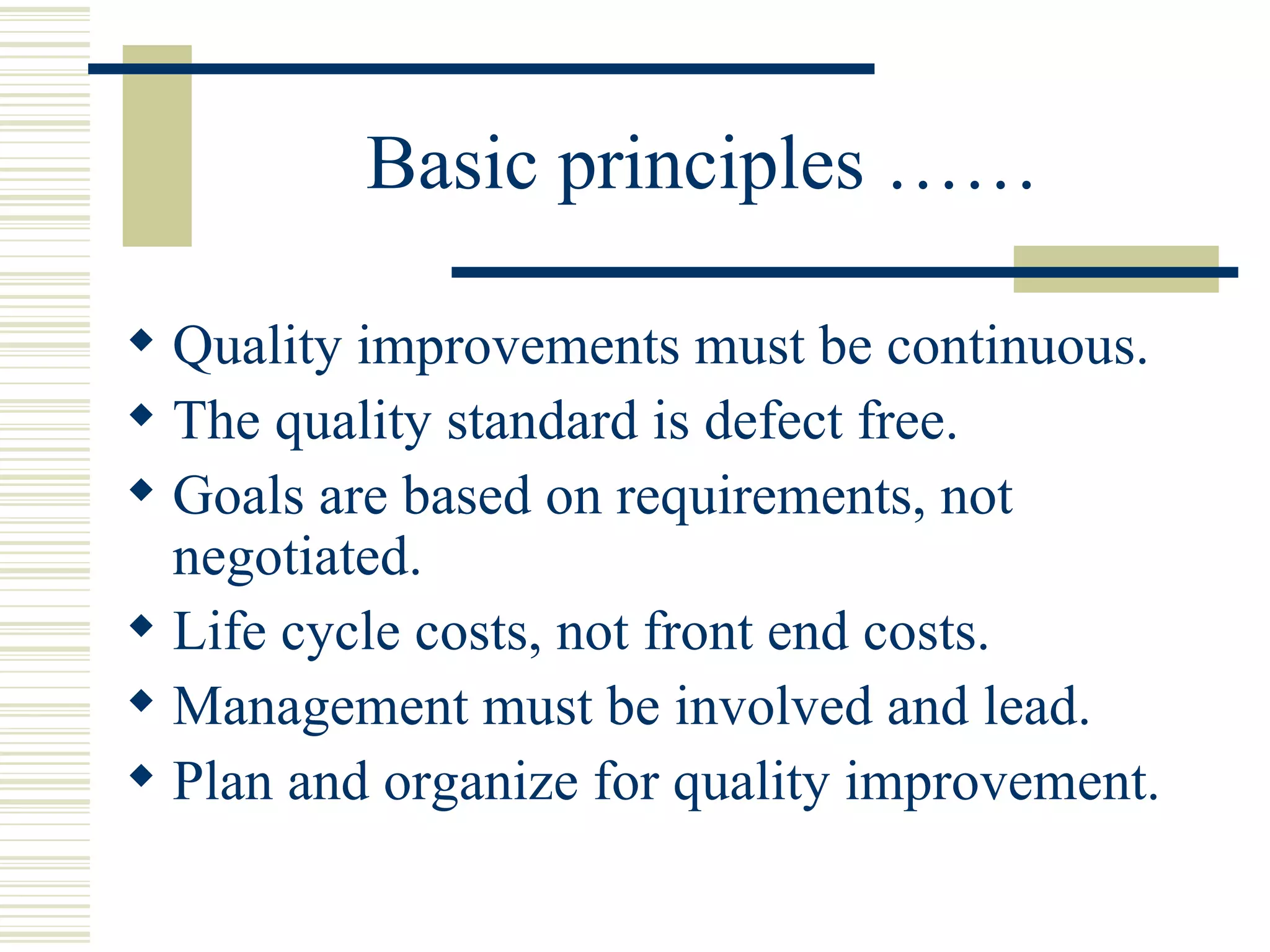 Basic principles …… Quality improvements must be continuous.  The quality standard is defect free.  Goals are based on requirements, not negotiated.  Life cycle costs, not front end costs.  Management must be involved and lead.  Plan and organize for quality improvement. 