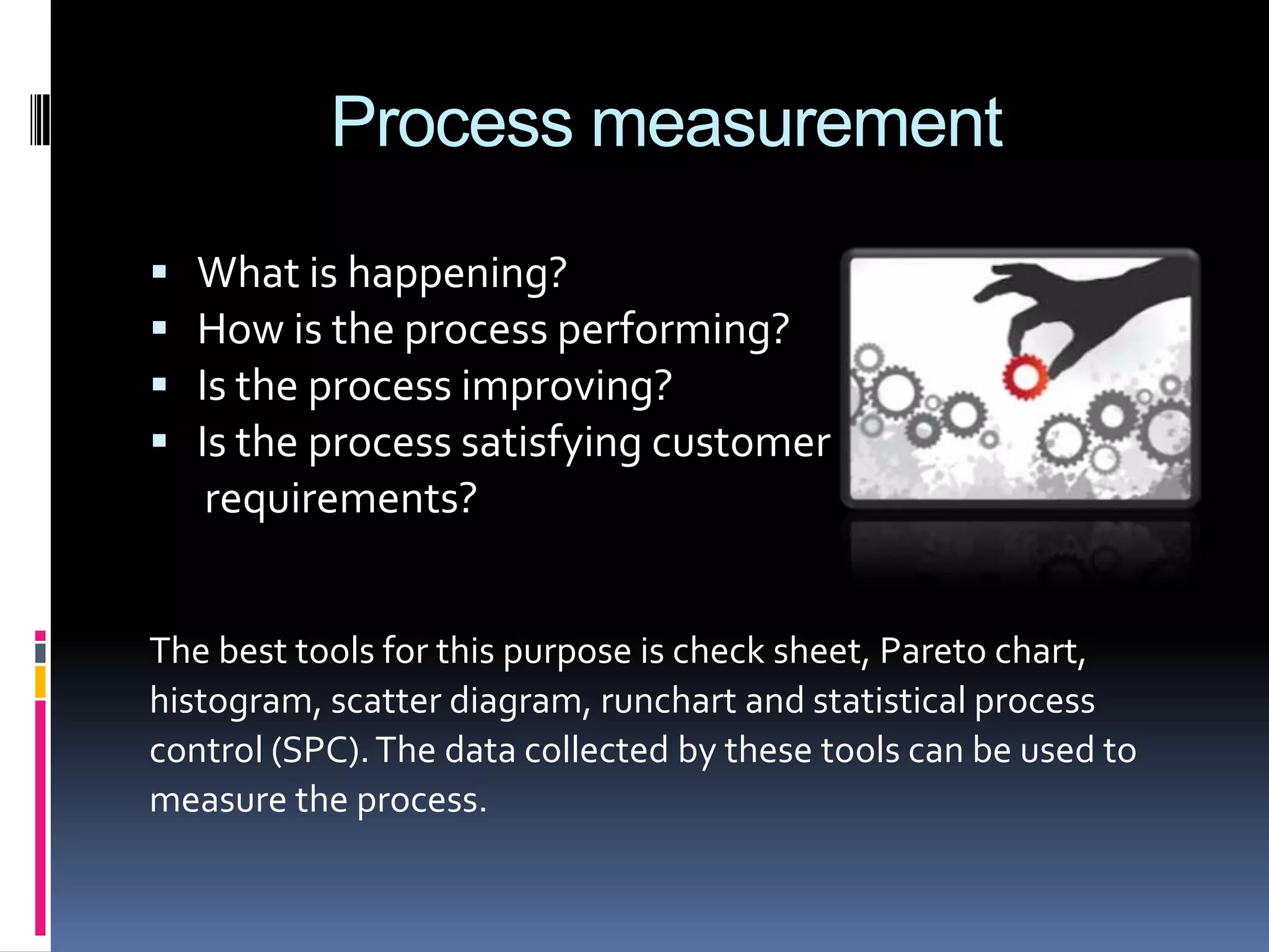 Process measurement





What is happening?
How is the process performing?
Is the process improving?
Is the process satisfying customer
requirements?

The best tools for this purpose is check sheet, Pareto chart,
histogram, scatter diagram, runchart and statistical process
control (SPC). The data collected by these tools can be used to
measure the process.

 