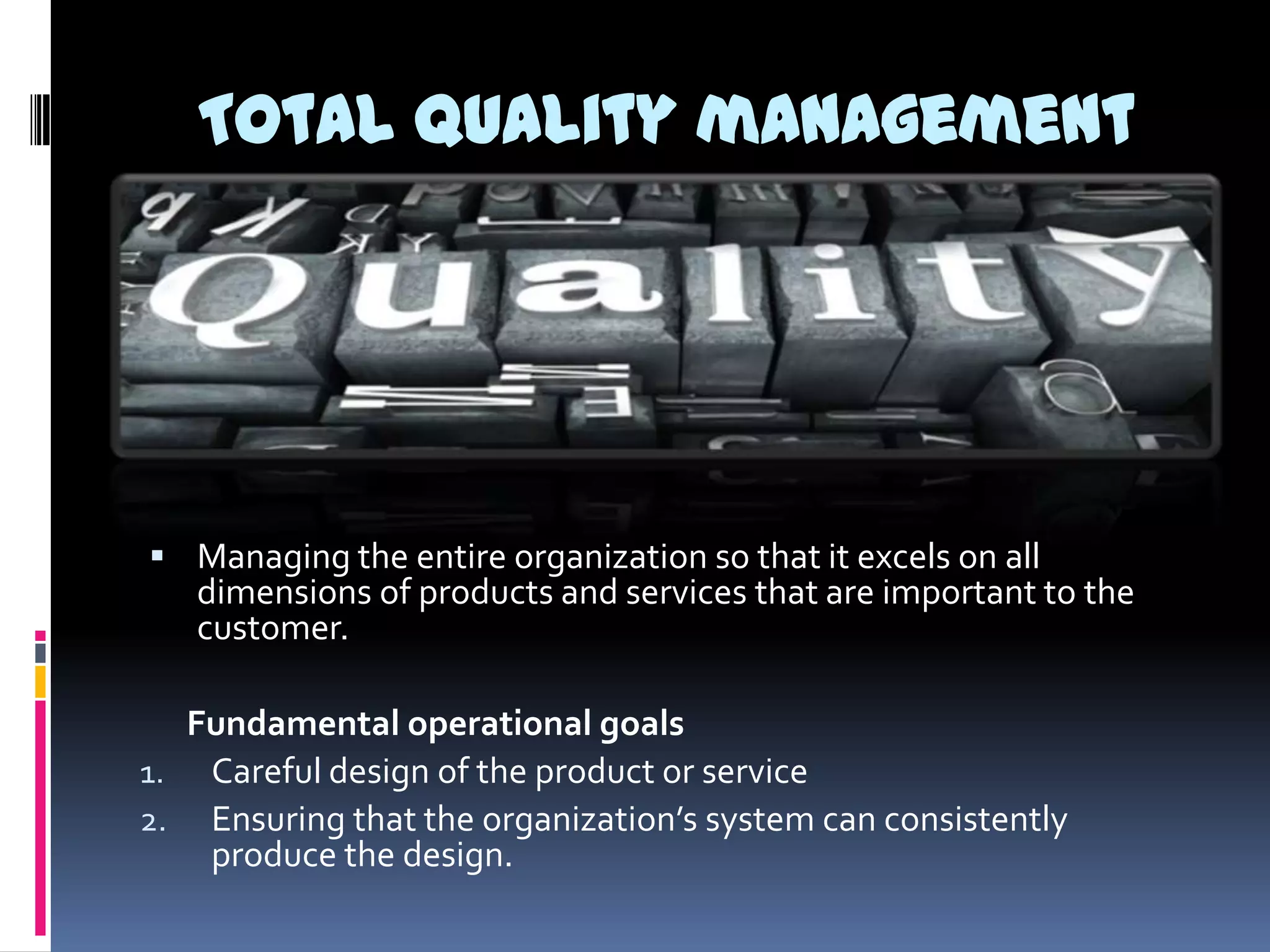 Total quality management

 Managing the entire organization so that it excels on all

dimensions of products and services that are important to the
customer.

Fundamental operational goals
1. Careful design of the product or service
2. Ensuring that the organization’s system can consistently
produce the design.

 