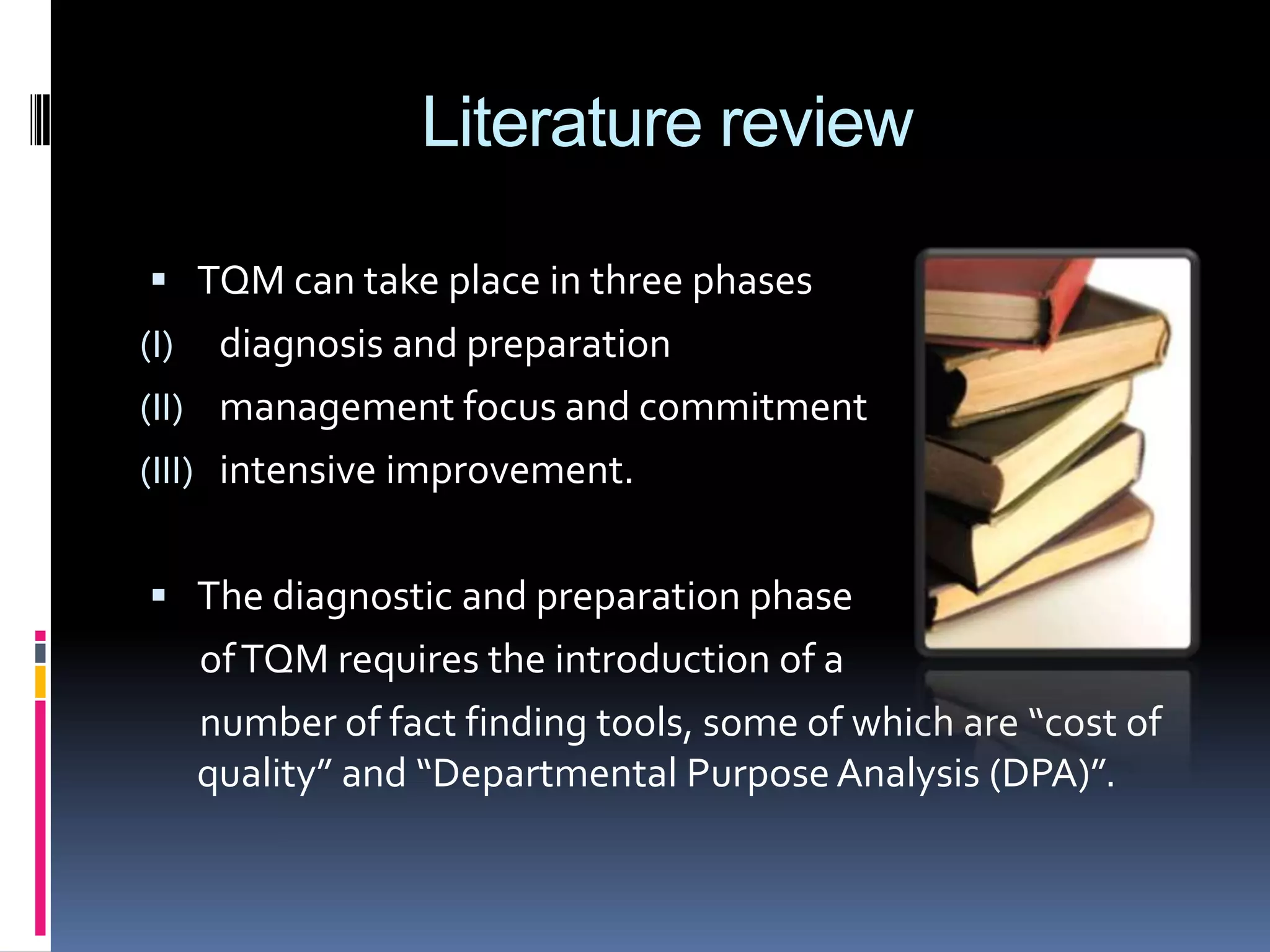 Literature review
 TQM can take place in three phases

diagnosis and preparation
(II) management focus and commitment
(III) intensive improvement.
(I)

 The diagnostic and preparation phase

of TQM requires the introduction of a
number of fact finding tools, some of which are “cost of
quality” and “Departmental Purpose Analysis (DPA)”.

 